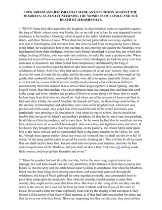 HOW JORAM AND JEHOSHAPHAT MADE AN EXPEDITION AGAINST THE
   MOABITES; AS ALSO CONCERNING THE WONDERS OF ELISHA; AND THE
                      DEATH OF JEHOSHAPHAT.

1. WHEN Joram had taken upon him the kingdom, he determined to make an expedition against
the king of Moab, whose name was Mesha; for, as we told you before, he was departed from his
obedience to his brother [Ahaziah], while he paid to his father Ahab two hundred thousand
sheep, with their fleeces of wool. When therefore he had gathered his own army together, he
sent also to Jehoshaphat, and entreated him, that since he had from the beginning been a friend
to his father, he would assist him in the war that he was entering into against the Moabites, who
had departed from their obedience, who not only himself promised to assist him, but would also
oblige the king of Edom, who was under his authority, to make the same expedition also. When
Joram had received these assurances of assistance from Jehoshaphat, he took his army with him,
and came to Jerusalem; and when he had been sumptuously entertained by the king of
Jerusalem, it was resolved upon by them to take their march against their enemies through the
wilderness of Edom. And when they had taken a compass of seven days' journey, they were in
distress for want of water for the cattle, and for the army, from the mistake of their roads by the
guides that conducted them, insomuch that they were all in an agony, especially Joram; and
cried to God, by reason of their sorrow, and [desired to know] what wickedness had been
committed by them that induced him to deliver three kings together, without fighting, unto the
king of Moab. But Jehoshaphat, who was a righteous man, encouraged him, and bade him send
to the camp, and know whether any prophet of God was come along with them, that we might
by him learn from God what we should do. And when one of the servants of Joram said that he
had seen there Elisha, the son of Shaphat, the disciple of Elijah, the three kings went to him, at
the entreaty of Jehoshaphat; and when they were come at the prophet's tent, which tent was
pitched out of the camp, they asked him what would become of the army? and Joram was
particularly very pressing with him about it. And when he replied to him, that he should not
trouble him, but go to his father's and mother's prophets, for they [to be sure] were true prophets,
he still desired him to prophesy, and to save them. So he swore by God that he would not answer
him, unless it were on account of Jehoshaphat, who was a holy and righteous man; and when, at
his desire, they brought him a man that could play on the psaltery, the Divine Spirit came upon
him as the music played, and he commanded them to dig many trenches in the valley; for, said
he, "though there appear neither cloud, nor wind, nor storm of rain, ye shall see this river full of
water, till the army and the cattle be saved for you by drinking of it. Nor will this be all the favor
that you shall receive from God, but you shall also overcome your enemies, and take the best
and strongest cities of the Moabites, and you shall cut down their fruit trees, (6) and lay waste
their country, and stop up their fountains and rivers."

2. When the prophet had said this, the next day, before the sun-rising, a great torrent ran
strongly; for God had caused it to rain very plentifully at the distance of three days' journey into
Edom, so that the army and the cattle found water to drink in abundance. But when the Moabites
heard that the three kings were coming upon them, and made their approach through the
wilderness, the king of Moab gathered his army together presently, and commanded them to
pitch their camp upon the mountains, that when the enemies should attempt to enter their
country, they might not be concealed from them. But when at the rising of the sun they saw the
water in the torrent, for it was not far from the land of Moab, and that it was of the color of
blood, for at such a time the water especially looks red, by the shining of the sun upon it, they
formed a false notion of the state of their enemies, as if they had slain one another for thirst; and
that the river ran with their blood. However, supposing that this was the case, they desired their
 
