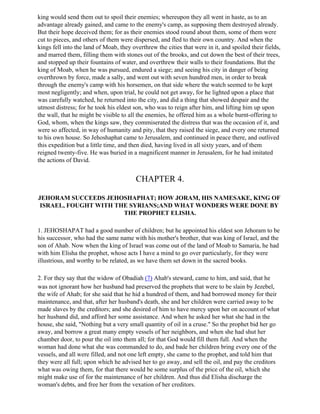 king would send them out to spoil their enemies; whereupon they all went in haste, as to an
advantage already gained, and came to the enemy's camp, as supposing them destroyed already.
But their hope deceived them; for as their enemies stood round about them, some of them were
cut to pieces, and others of them were dispersed, and fled to their own country. And when the
kings fell into the land of Moab, they overthrew the cities that were in it, and spoiled their fields,
and marred them, filling them with stones out of the brooks, and cut down the best of their trees,
and stopped up their fountains of water, and overthrew their walls to their foundations. But the
king of Moab, when he was pursued, endured a siege; and seeing his city in danger of being
overthrown by force, made a sally, and went out with seven hundred men, in order to break
through the enemy's camp with his horsemen, on that side where the watch seemed to be kept
most negligently; and when, upon trial, he could not get away, for he lighted upon a place that
was carefully watched, he returned into the city, and did a thing that showed despair and the
utmost distress; for he took his eldest son, who was to reign after him, and lifting him up upon
the wall, that he might be visible to all the enemies, he offered him as a whole burnt-offering to
God, whom, when the kings saw, they commiserated the distress that was the occasion of it, and
were so affected, in way of humanity and pity, that they raised the siege, and every one returned
to his own house. So Jehoshaphat came to Jerusalem, and continued in peace there, and outlived
this expedition but a little time, and then died, having lived in all sixty years, and of them
reigned twenty-five. He was buried in a magnificent manner in Jerusalem, for he had imitated
the actions of David.


                                         CHAPTER 4.

JEHORAM SUCCEEDS JEHOSHAPHAT; HOW JORAM, HIS NAMESAKE, KING OF
 ISRAEL, FOUGHT WITH THE SYRIANS;AND WHAT WONDERS WERE DONE BY
                       THE PROPHET ELISHA.

1. JEHOSHAPAT had a good number of children; but he appointed his eldest son Jehoram to be
his successor, who had the same name with his mother's brother, that was king of Israel, and the
son of Ahab. Now when the king of Israel was come out of the land of Moab to Samaria, he had
with him Elisha the prophet, whose acts I have a mind to go over particularly, for they were
illustrious, and worthy to be related, as we have them set down in the sacred books.

2. For they say that the widow of Obadiah (7) Ahab's steward, came to him, and said, that he
was not ignorant how her husband had preserved the prophets that were to be slain by Jezebel,
the wife of Ahab; for she said that he hid a hundred of them, and had borrowed money for their
maintenance, and that, after her husband's death, she and her children were carried away to be
made slaves by the creditors; and she desired of him to have mercy upon her on account of what
her husband did, and afford her some assistance. And when he asked her what she had in the
house, she said, "Nothing but a very small quantity of oil in a cruse." So the prophet bid her go
away, and borrow a great many empty vessels of her neighbors, and when she had shut her
chamber door, to pour the oil into them all; for that God would fill them full. And when the
woman had done what she was commanded to do, and bade her children bring every one of the
vessels, and all were filled, and not one left empty, she came to the prophet, and told him that
they were all full; upon which he advised her to go away, and sell the oil, and pay the creditors
what was owing them, for that there would be some surplus of the price of the oil, which she
might make use of for the maintenance of her children. And thus did Elisha discharge the
woman's debts, and free her from the vexation of her creditors.
 