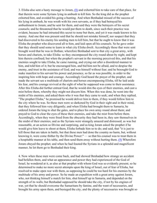 3. Elisha also sent a hasty message to Joram, (8) and exhorted him to take care of that place, for
that therein were some Syrians lying in ambush to kill him. So the king did as the prophet
exhorted him, and avoided his going a hunting. And when Benhadad missed of the success of
his lying in ambush, he was wroth with his own servants, as if they had betrayed his
ambushment to Joram; and he sent for them, and said they were the betrayers of his secret
counsels; and he threatened that he would put them to death, since such their practice was
evident, because he had intrusted this secret to none but them, and yet it was made known to his
enemy. And one that was present said that he should not mistake himself, nor suspect that they
had discovered to his enemy his sending men to kill him, but that he ought to know that it was
Elisha the prophet who discovered all to him, and laid open all his counsels. So he gave order
that they should send some to learn in what city Elisha dwelt. Accordingly those that were sent
brought word that he was in Dothan; wherefore Benhadad sent to that city a great army, with
horses and chariots, to take Elisha: so they encompassed the city round about by night, and kept
him therein confined; but when the prophet's servant in the morning perceived this, and that his
enemies sought to take Elisha, he came running, and crying out after a disordered manner to
him, and told him of it; but he encouraged him, and bid him not be afraid, and to despise the
enemy, and trust in the assistance of God, and was himself without fear; and he besought God to
make manifest to his servant his power and presence, so far as was possible, in order to the
inspiring him with hope and courage. Accordingly God heard the prayer of the prophet, and
made the servant see a multitude of chariots and horses encompassing Elisha, till he laid aside
his fear, and his courage revived at the sight of what he supposed was come to their assistance.
After this Elisha did further entreat God, that he would dim the eyes of their enemies, and cast a
mist before them, whereby they might not discern him. When this was done, he went into the
midst of his enemies, and asked them who it was that they came to seek; and when they replied,
"The prophet Elisha," he promised he would deliver him to them, if they would follow him to
the city where he was. So these men were so darkened by God in their sight and in their mind,
that they followed him very diligently; and when Elisha had brought them to Samaria, he
ordered Joram the king to shut the gates, and to place his own army round about them; and
prayed to God to clear the eyes of these their enemies, and take the mist from before them.
Accordingly, when they were freed from the obscurity they had been in, they saw themselves in
the midst of their enemies; and as the Syrians were strangely amazed and distressed, as was but
reasonable, at an action so Divine and surprising, and as king Joram asked the prophet if he
would give him leave to shoot at them, Elisha forbade him so to do; and said, that "it is just to
kill those that are taken in battle, but that these men had done the country no harm, but, without
knowing it, were come thither by the Divine Power:" — so that his counsel was to treat them in
a hospitable manner at his table, and then send them away without hurting them. (9) Wherefore
Joram obeyed the prophet; and when he had feasted the Syrians in a splendid and magnificent
manner, he let them go to Benhadad their king.

4. Now when these men were come back, and had showed Benhadad how strange an accident
had befallen them, and what an appearance and power they had experienced of the God of
Israel, he wondered at it, as also at that prophet with whom God was so evidently present; so he
determined to make no more secret attempts upon the king of Israel, out of fear of Elisha, but
resolved to make open war with them, as supposing he could be too hard for his enemies by the
multitude of his army and power. So he made an expedition with a great army against Joram,
who, not thinking himself a match for him, shut himself up in Samaria, and depended on the
strength of its walls; but Benhadad supposed he should take the city, if not by his engines of
war, yet that he should overcome the Samaritans by famine, and the want of necessaries, and
brought his army upon them, and besieged the city; and the plenty of necessaries was brought so
 
