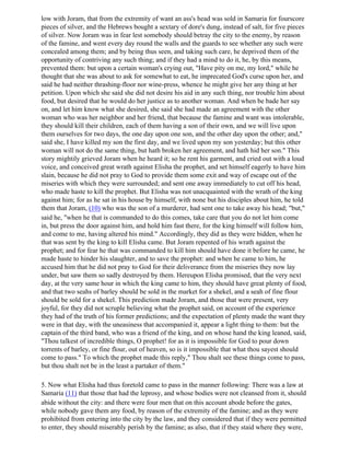low with Joram, that from the extremity of want an ass's head was sold in Samaria for fourscore
pieces of silver, and the Hebrews bought a sextary of dore's dung, instead of salt, for five pieces
of silver. Now Joram was in fear lest somebody should betray the city to the enemy, by reason
of the famine, and went every day round the walls and the guards to see whether any such were
concealed among them; and by being thus seen, and taking such care, he deprived them of the
opportunity of contriving any such thing; and if they had a mind to do it, he, by this means,
prevented them: but upon a certain woman's crying out, "Have pity on me, my lord," while he
thought that she was about to ask for somewhat to eat, he imprecated God's curse upon her, and
said he had neither thrashing-floor nor wine-press, whence he might give her any thing at her
petition. Upon which she said she did not desire his aid in any such thing, nor trouble him about
food, but desired that he would do her justice as to another woman. And when be bade her say
on, and let him know what she desired, she said she had made an agreement with the other
woman who was her neighbor and her friend, that because the famine and want was intolerable,
they should kill their children, each of them having a son of their own, and we will live upon
them ourselves for two days, the one day upon one son, and the other day upon the other; and,"
said she, I have killed my son the first day, and we lived upon my son yesterday; but this other
woman will not do the same thing, but hath broken her agreement, and hath hid her son." This
story mightily grieved Joram when he heard it; so he rent his garment, and cried out with a loud
voice, and conceived great wrath against Elisha the prophet, and set himself eagerly to have him
slain, because he did not pray to God to provide them some exit and way of escape out of the
miseries with which they were surrounded; and sent one away immediately to cut off his head,
who made haste to kill the prophet. But Elisha was not unacquainted with the wrath of the king
against him; for as he sat in his house by himself, with none but his disciples about him, he told
them that Joram, (10) who was the son of a murderer, had sent one to take away his head; "but,"
said he, "when he that is commanded to do this comes, take care that you do not let him come
in, but press the door against him, and hold him fast there, for the king himself will follow him,
and come to me, having altered his mind." Accordingly, they did as they were bidden, when he
that was sent by the king to kill Elisha came. But Joram repented of his wrath against the
prophet; and for fear he that was commanded to kill him should have done it before he came, he
made haste to hinder his slaughter, and to save the prophet: and when he came to him, he
accused him that he did not pray to God for their deliverance from the miseries they now lay
under, but saw them so sadly destroyed by them. Hereupon Elisha promised, that the very next
day, at the very same hour in which the king came to him, they should have great plenty of food,
and that two seahs of barley should be sold in the market for a shekel, and a seah of fine flour
should be sold for a shekel. This prediction made Joram, and those that were present, very
joyful, for they did not scruple believing what the prophet said, on account of the experience
they had of the truth of his former predictions; and the expectation of plenty made the want they
were in that day, with the uneasiness that accompanied it, appear a light thing to them: but the
captain of the third band, who was a friend of the king, and on whose hand the king leaned, said,
"Thou talkest of incredible things, O prophet! for as it is impossible for God to pour down
torrents of barley, or fine flour, out of heaven, so is it impossible that what thou sayest should
come to pass." To which the prophet made this reply," Thou shalt see these things come to pass,
but thou shalt not be in the least a partaker of them."

5. Now what Elisha had thus foretold came to pass in the manner following: There was a law at
Samaria (11) that those that had the leprosy, and whose bodies were not cleansed from it, should
abide without the city: and there were four men that on this account abode before the gates,
while nobody gave them any food, by reason of the extremity of the famine; and as they were
prohibited from entering into the city by the law, and they considered that if they were permitted
to enter, they should miserably perish by the famine; as also, that if they staid where they were,
 