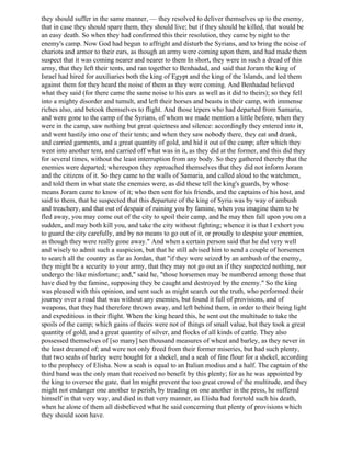 they should suffer in the same manner, — they resolved to deliver themselves up to the enemy,
that in case they should spare them, they should live; but if they should be killed, that would be
an easy death. So when they had confirmed this their resolution, they came by night to the
enemy's camp. Now God had begun to affright and disturb the Syrians, and to bring the noise of
chariots and armor to their ears, as though an army were coming upon them, and had made them
suspect that it was coming nearer and nearer to them In short, they were in such a dread of this
army, that they left their tents, and ran together to Benhadad, and said that Joram the king of
Israel had hired for auxiliaries both the king of Egypt and the king of the Islands, and led them
against them for they heard the noise of them as they were coming. And Benhadad believed
what they said (for there came the same noise to his ears as well as it did to theirs); so they fell
into a mighty disorder and tumult, and left their horses and beasts in their camp, with immense
riches also, and betook themselves to flight. And those lepers who had departed from Samaria,
and were gone to the camp of the Syrians, of whom we made mention a little before, when they
were in the camp, saw nothing but great quietness and silence: accordingly they entered into it,
and went hastily into one of their tents; and when they saw nobody there, they eat and drank,
and carried garments, and a great quantity of gold, and hid it out of the camp; after which they
went into another tent, and carried off what was in it, as they did at the former, and this did they
for several times, without the least interruption from any body. So they gathered thereby that the
enemies were departed; whereupon they reproached themselves that they did not inform Joram
and the citizens of it. So they came to the walls of Samaria, and called aloud to the watchmen,
and told them in what state the enemies were, as did these tell the king's guards, by whose
means Joram came to know of it; who then sent for his friends, and the captains of his host, and
said to them, that he suspected that this departure of the king of Syria was by way of ambush
and treachery, and that out of despair of ruining you by famine, when you imagine them to be
fled away, you may come out of the city to spoil their camp, and he may then fall upon you on a
sudden, and may both kill you, and take the city without fighting; whence it is that I exhort you
to guard the city carefully, and by no means to go out of it, or proudly to despise your enemies,
as though they were really gone away." And when a certain person said that he did very well
and wisely to admit such a suspicion, but that he still advised him to send a couple of horsemen
to search all the country as far as Jordan, that "if they were seized by an ambush of the enemy,
they might be a security to your army, that they may not go out as if they suspected nothing, nor
undergo the like misfortune; and," said he, "those horsemen may be numbered among those that
have died by the famine, supposing they be caught and destroyed by the enemy." So the king
was pleased with this opinion, and sent such as might search out the truth, who performed their
journey over a road that was without any enemies, but found it full of provisions, and of
weapons, that they had therefore thrown away, and left behind them, in order to their being light
and expeditious in their flight. When the king heard this, he sent out the multitude to take the
spoils of the camp; which gains of theirs were not of things of small value, but they took a great
quantity of gold, and a great quantity of silver, and flocks of all kinds of cattle. They also
possessed themselves of [so many] ten thousand measures of wheat and barley, as they never in
the least dreamed of; and were not only freed from their former miseries, but had such plenty,
that two seahs of barley were bought for a shekel, and a seah of fine flour for a shekel, according
to the prophecy of Elisha. Now a seah is equal to an Italian modius and a half. The captain of the
third band was the only man that received no benefit by this plenty; for as he was appointed by
the king to oversee the gate, that lm might prevent the too great crowd of the multitude, and they
might not endanger one another to perish, by treading on one another in the press, he suffered
himself in that very way, and died in that very manner, as Elisha had foretold such his death,
when he alone of them all disbelieved what he said concerning that plenty of provisions which
they should soon have.
 