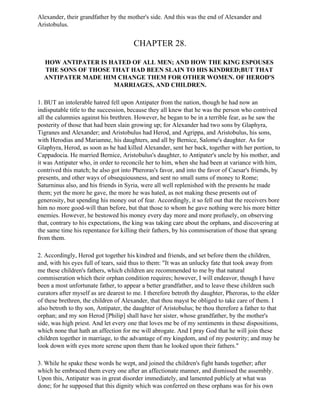 Alexander, their grandfather by the mother's side. And this was the end of Alexander and
Aristobulus.


                                       CHAPTER 28.

  HOW ANTIPATER IS HATED OF ALL MEN; AND HOW THE KING ESPOUSES
  THE SONS OF THOSE THAT HAD BEEN SLAIN TO HIS KINDRED;BUT THAT
  ANTIPATER MADE HIM CHANGE THEM FOR OTHER WOMEN. OF HEROD'S
                    MARRIAGES, AND CHILDREN.

1. BUT an intolerable hatred fell upon Antipater from the nation, though he had now an
indisputable title to the succession, because they all knew that he was the person who contrived
all the calumnies against his brethren. However, he began to be in a terrible fear, as he saw the
posterity of those that had been slain growing up; for Alexander had two sons by Glaphyra,
Tigranes and Alexander; and Aristobulus had Herod, and Agrippa, and Aristobulus, his sons,
with Herodias and Mariamne, his daughters, and all by Bernice, Salome's daughter. As for
Glaphyra, Herod, as soon as he had killed Alexander, sent her back, together with her portion, to
Cappadocia. He married Bernice, Aristobulus's daughter, to Antipater's uncle by his mother, and
it was Antipater who, in order to reconcile her to him, when she had been at variance with him,
contrived this match; he also got into Pheroras's favor, and into the favor of Caesar's friends, by
presents, and other ways of obsequiousness, and sent no small sums of money to Rome;
Saturninus also, and his friends in Syria, were all well replenished with the presents he made
them; yet the more he gave, the more he was hated, as not making these presents out of
generosity, but spending his money out of fear. Accordingly, it so fell out that the receivers bore
him no more good-will than before, but that those to whom he gave nothing were his more bitter
enemies. However, he bestowed his money every day more and more profusely, on observing
that, contrary to his expectations, the king was taking care about the orphans, and discovering at
the same time his repentance for killing their fathers, by his commiseration of those that sprang
from them.

2. Accordingly, Herod got together his kindred and friends, and set before them the children,
and, with his eyes full of tears, said thus to them: "It was an unlucky fate that took away from
me these children's fathers, which children are recommended to me by that natural
commiseration which their orphan condition requires; however, I will endeavor, though I have
been a most unfortunate father, to appear a better grandfather, and to leave these children such
curators after myself as are dearest to me. I therefore betroth thy daughter, Pheroras, to the elder
of these brethren, the children of Alexander, that thou mayst be obliged to take care of them. I
also betroth to thy son, Antipater, the daughter of Aristobulus; be thou therefore a father to that
orphan; and my son Herod [Philip] shall have her sister, whose grandfather, by the mother's
side, was high priest. And let every one that loves me be of my sentiments in these dispositions,
which none that hath an affection for me will abrogate. And I pray God that he will join these
children together in marriage, to the advantage of my kingdom, and of my posterity; and may he
look down with eyes more serene upon them than he looked upon their fathers."

3. While he spake these words he wept, and joined the children's fight hands together; after
which he embraced them every one after an affectionate manner, and dismissed the assembly.
Upon this, Antipater was in great disorder immediately, and lamented publicly at what was
done; for he supposed that this dignity which was conferred on these orphans was for his own
 