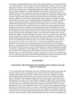 6. Hereupon, when Benhadad, the king of Syria, had escaped to Damascus, and understood that
it was God himself that cast all his army into this fear and disorder, and that it did not arise from
the invasion of enemies, he was mightily cast down at his having God so greatly for his enemy,
and fell into a distemper. Now it happened that Elisha the prophet, at that time, was gone out of
his own country to Damascus, of which Berthadad was informed: he sent Hazael, the most
faithful of all his servants, to meet him, and to carry him presents, and bade him inquire of him
about his distemper, and whether he should escape the danger that it threatened. So Hazael came
to Elisha with forty camels, that carried the best and most precious fruits that the country of
Damascus afforded, as well as those which the king's palace supplied. He saluted him kindly,
and said that he was sent to him by king Berthadad, and brought presents with him, in order to
inquire concerning his distemper, whether he should recover from it or not. Whereupon the
prophet bid him tell the king no melancholy news; but still he said he would die. So the king's
servant was troubled to hear it; and Elisha wept also, and his tears ran down plenteously at his
foresight of what miseries his people would undergo after the death of Berthadad. And when
Hazael asked him what was the occasion of this confusion he was in, he said that he wept out of
his commiseration for the multitude of the Israelites, and what terrible miseries they will suffer
by thee; "for thou wilt slay the strongest of them, and wilt burn their strongest cities, and wilt
destroy their children, and dash them against the stones, and wilt rip up their women with child."
And when Hazael said, "How can it be that I should have power enough to do such things ?" the
prophet replied, that God had informed him that he should be king of Syria. So when Hazael
was come to Benhadad, he told him good news concerning his distemper (12) but on the next
day he spread a wet cloth, in the nature of a net, over him, and strangled him, and took his
dominion. He was an active man, and had the good-will of the Syrians, and of the people of
Damascus, to a great degree; by whom both Benhadad himself, and Hazael, who ruled after him,
are honored to this day as gods, by reason of their benefactions, and their building them temples
by which they adorned the city of the Damascenes. They also every day do with great pomp pay
their worship to these kings, (13) and value themselves upon their antiquity; nor do they know
that these kings are much later than they imagine, and that they are not yet eleven hundred years
old. Now when Joram, the king of Israel, heard that Berthadad was dead, he recovered out of the
terror and dread he had been in on his account, and was very glad to live in peace.


                                        CHAPTER 5.

   CONCERNING THE WICKEDNESS OF JEHORAM KING O JERUSALEM; HIS
                       DEFEAT AND DEATH.

1. Now Jehoram the king of Jerusalem, for we have said before that he had the same name with
the king of Israel, as soon as he had taken the government upon him, betook himself to the
slaughter of his brethren, and his father's friends, who were governors under him, and thence
made a beginning and a demonstration of his wickedness; nor was he at all better than those
kings of Israel who at first transgressed against the laws of their country, and of the Hebrews,
and against God's worship. And it was Athaliah, the daughter of Ahab, whom he had married,
who taught him to be a bad man in other respects, and also to worship foreign gods. Now God
would not quite root out this family, because of the promise he had made to David. However,
Jehoram did not leave off the introduction of new sorts of customs to the propagation of impiety,
and to the ruin of the customs of his own country. And when the Edomites about that time had
revolted from him, and slain their former king, who was in subjection to his father, and had set
up one of their own choosing, Jehoram fell upon the land of Edom, with the horsemen that were
about him, and the chariots, by night, and destroyed those that lay near to his own kingdom, but
 