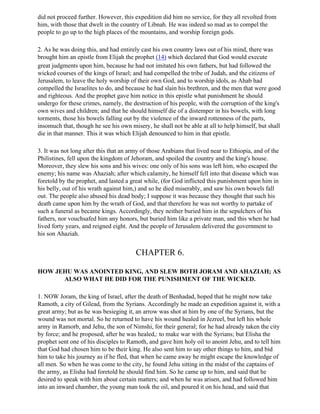 did not proceed further. However, this expedition did him no service, for they all revolted from
him, with those that dwelt in the country of Libnah. He was indeed so mad as to compel the
people to go up to the high places of the mountains, and worship foreign gods.

2. As he was doing this, and had entirely cast his own country laws out of his mind, there was
brought him an epistle from Elijah the prophet (14) which declared that God would execute
great judgments upon him, because he had not imitated his own fathers, but had followed the
wicked courses of the kings of Israel; and had compelled the tribe of Judah, and the citizens of
Jerusalem, to leave the holy worship of their own God, and to worship idols, as Ahab had
compelled the Israelites to do, and because he had slain his brethren, and the men that were good
and righteous. And the prophet gave him notice in this epistle what punishment he should
undergo for these crimes, namely, the destruction of his people, with the corruption of the king's
own wives and children; and that he should himself die of a distemper in his bowels, with long
torments, those his bowels falling out by the violence of the inward rottenness of the parts,
insomuch that, though he see his own misery, he shall not be able at all to help himself, but shall
die in that manner. This it was which Elijah denounced to him in that epistle.

3. It was not long after this that an army of those Arabians that lived near to Ethiopia, and of the
Philistines, fell upon the kingdom of Jehoram, and spoiled the country and the king's house.
Moreover, they slew his sons and his wives: one only of his sons was left him, who escaped the
enemy; his name was Ahaziah; after which calamity, he himself fell into that disease which was
foretold by the prophet, and lasted a great while, (for God inflicted this punishment upon him in
his belly, out of his wrath against him,) and so he died miserably, and saw his own bowels fall
out. The people also abused his dead body; I suppose it was because they thought that such his
death came upon him by the wrath of God, and that therefore he was not worthy to partake of
such a funeral as became kings. Accordingly, they neither buried him in the sepulchers of his
fathers, nor vouchsafed him any honors, but buried him like a private man, and this when he had
lived forty years, and reigned eight. And the people of Jerusalem delivered the government to
his son Ahaziah.


                                        CHAPTER 6.

HOW JEHU WAS ANOINTED KING, AND SLEW BOTH JORAM AND AHAZIAH; AS
      ALSO WHAT HE DID FOR THE PUNISHMENT OF THE WICKED.

1. NOW Joram, the king of Israel, after the death of Benhadad, hoped that he might now take
Ramoth, a city of Gilead, from the Syrians. Accordingly he made an expedition against it, with a
great army; but as he was besieging it, an arrow was shot at him by one of the Syrians, but the
wound was not mortal. So he returned to have his wound healed in Jezreel, but left his whole
army in Ramorb, and Jehu, the son of Nimshi, for their general; for he had already taken the city
by force; and he proposed, after he was healed,: to make war with the Syrians; but Elisha the
prophet sent one of his disciples to Ramoth, and gave him holy oil to anoint Jehu, and to tell him
that God had chosen him to be their king. He also sent him to say other things to him, and bid
him to take his journey as if he fled, that when he came away he might escape the knowledge of
all men. So when he was come to the city, he found Jehu sitting in the midst of the captains of
the army, as Elisha had foretold he should find him. So he came up to him, and said that he
desired to speak with him about certain matters; and when he was arisen, and had followed him
into an inward chamber, the young man took the oil, and poured it on his head, and said that
 