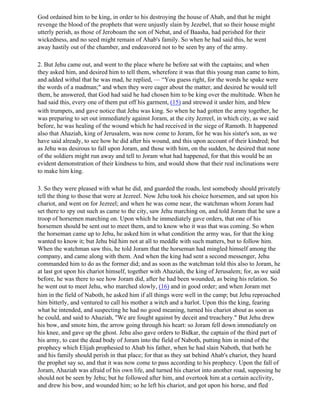 God ordained him to be king, in order to his destroying the house of Ahab, and that he might
revenge the blood of the prophets that were unjustly slain by Jezebel, that so their house might
utterly perish, as those of Jeroboam the son of Nebat, and of Baasha, had perished for their
wickedness, and no seed might remain of Ahab's family. So when he had said this, he went
away hastily out of the chamber, and endeavored not to be seen by any of the army.

2. But Jehu came out, and went to the place where he before sat with the captains; and when
they asked him, and desired him to tell them, wherefore it was that this young man came to him,
and added withal that he was mad, he replied, — “You guess right, for the words he spake were
the words of a madman;" and when they were eager about the matter, and desired he would tell
them, he answered, that God had said he had chosen him to be king over the multitude. When he
had said this, every one of them put off his garment, (15) and strewed it under him, and blew
with trumpets, and gave notice that Jehu was king. So when he had gotten the army together, he
was preparing to set out immediately against Joram, at the city Jezreel, in which city, as we said
before, he was healing of the wound which he had received in the siege of Ramoth. It happened
also that Ahaziah, king of Jerusalem, was now come to Joram, for he was his sister's son, as we
have said already, to see how he did after his wound, and this upon account of their kindred; but
as Jehu was desirous to fall upon Joram, and those with him, on the sudden, he desired that none
of the soldiers might run away and tell to Joram what had happened, for that this would be an
evident demonstration of their kindness to him, and would show that their real inclinations were
to make him king.

3. So they were pleased with what he did, and guarded the roads, lest somebody should privately
tell the thing to those that were at Jezreel. Now Jehu took his choice horsemen, and sat upon his
chariot, and went on for Jezreel; and when he was come near, the watchman whom Joram had
set there to spy out such as came to the city, saw Jehu marching on, and told Joram that he saw a
troop of horsemen marching on. Upon which he immediately gave orders, that one of his
horsemen should be sent out to meet them, and to know who it was that was coming. So when
the horseman came up to Jehu, he asked him in what condition the army was, for that the king
wanted to know it; but Jehu bid him not at all to meddle with such matters, but to follow him.
When the watchman saw this, he told Joram that the horseman had mingled himself among the
company, and came along with them. And when the king had sent a second messenger, Jehu
commanded him to do as the former did; and as soon as the watchman told this also to Joram, he
at last got upon his chariot himself, together with Ahaziah, the king of Jerusalem; for, as we said
before, he was there to see how Joram did, after he had been wounded, as being his relation. So
he went out to meet Jehu, who marched slowly, (16) and in good order; and when Joram met
him in the field of Naboth, he asked him if all things were well in the camp; but Jehu reproached
him bitterly, and ventured to call his mother a witch and a harlot. Upon this the king, fearing
what he intended, and suspecting he had no good meaning, turned his chariot about as soon as
he could, and said to Ahaziah, "We are fought against by deceit and treachery." But Jehu drew
his bow, and smote him, the arrow going through his heart: so Joram fell down immediately on
his knee, and gave up the ghost. Jehu also gave orders to Bidkar, the captain of the third part of
his army, to cast the dead body of Joram into the field of Naboth, putting him in mind of the
prophecy which Elijah prophesied to Ahab his father, when he had slain Naboth, that both he
and his family should perish in that place; for that as they sat behind Ahab's chariot, they heard
the prophet say so, and that it was now come to pass according to his prophecy. Upon the fall of
Joram, Ahaziah was afraid of his own life, and turned his chariot into another road, supposing he
should not be seen by Jehu; but he followed after him, and overtook him at a certain acclivity,
and drew his bow, and wounded him; so he left his chariot, and got upon his horse, and fled
 