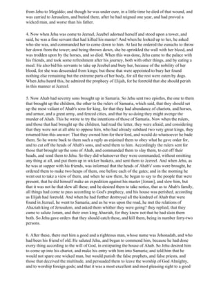 from Jehu to Megiddo; and though he was under cure, in a little time he died of that wound, and
was carried to Jerusalem, and buried there, after he had reigned one year, and had proved a
wicked man, and worse than his father.

4. Now when Jehu was come to Jezreel, Jezebel adorned herself and stood upon a tower, and
said, he was a fine servant that had killed his master! And when he looked up to her, he asked
who she was, and commanded her to come down to him. At last he ordered the eunuchs to throw
her down from the tower; and being thrown down, she be-sprinkled the wall with her blood, and
was trodden upon by the horses, and so died. When this was done, Jehu came to the palace with
his friends, and took some refreshment after his journey, both with other things, and by eating a
meal. He also bid his servants to take up Jezebel and bury her, because of the nobility of her
blood, for she was descended from kings; but those that were appointed to bury her found
nothing else remaining but the extreme parts of her body, for all the rest were eaten by dogs.
When Jehu heard this, he admired the prophecy of Elijah, for he foretold that she should perish
in this manner at Jezreel.

5. Now Ahab had seventy sons brought up in Samaria. So Jehu sent two epistles, the one to them
that brought up the children, the other to the rulers of Samaria, which said, that they should set
up the most valiant of Ahab's sons for king, for that they had abundance of chariots, and horses,
and armor, and a great army, and fenced cities, and that by so doing they might avenge the
murder of Ahab. This he wrote to try the intentions of those of Samaria. Now when the rulers,
and those that had brought up the children, had read the letter, they were afraid; and considering
that they were not at all able to oppose him, who had already subdued two very great kings, they
returned him this answer: That they owned him for their lord, and would do whatsoever he bade
them. So he wrote back to them such a reply as enjoined them to obey what he gave order for,
and to cut off the heads of Ahab's sons, and send them to him. Accordingly the rulers sent for
those that brought up the sons of Ahab, and commanded them to slay them, to cut off their
heads, and send them to Jehu. So they did whatsoever they were commanded, without omitting
any thing at all, and put them up in wicker baskets, and sent them to Jezreel. And when Jehu, as
he was at supper with his friends, was informed that the heads of Ahab's' sons were brought, he
ordered them to make two heaps of them, one before each of the gates; and in the morning he
went out to take a view of them, and when he saw them, he began to say to the people that were
present, that he did himself make an expedition against his master [Joram], and slew him, but
that it was not he that slew all these; and he desired them to take notice, that as to Ahab's family,
all things had come to pass according to God's prophecy, and his house was perished, according
as Elijah had foretold. And when he had further destroyed all the kindred of Ahab that were
found in Jezreel, he went to Samaria; and as he was upon the road, he met the relations of
Ahaziah king of Jerusalem, and asked them whither they were going? they replied, that they
came to salute Joram, and their own king Ahaziah, for they knew not that he had slain them
both. So Jehu gave orders that they should catch these, and kill them, being in number forty-two
persons.

6. After these, there met him a good and a righteous man, whose name was Jehonadab, and who
had been his friend of old. He saluted Jehu, and began to commend him, because he had done
every thing according to the will of God, in extirpating the house of Ahab. So Jehu desired him
to come up into his chariot, and make his entry with him into Samaria; and told him that he
would not spare one wicked man, but would punish the false prophets, and false priests, and
those that deceived the multitude, and persuaded them to leave the worship of God Almighty,
and to worship foreign gods; and that it was a most excellent and most pleasing sight to a good
 