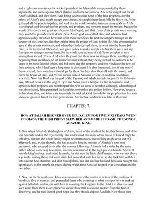 and a righteous man to see the wicked punished. So Jehonadab was persuaded by these
arguments, and came up into Jehu's chariot, and came to Samaria. And Jehu sought out for all
Ahab's kindred, and slew them. And being desirous that none of the false prophets, nor the
priests of Ahab's god, might escape punishment, he caught them deceitfully by this wile; for he
gathered all the people together, and said that he would worship twice as many gods as Ahab
worshipped, and desired that his priests, and prophets, and servants might be present, because he
would offer costly and great sacrifices to Ahab's god; and that if any of his priests were wanting,
they should be punished with death. Now Ahab's god was called Baal; and when he had
appointed a day on which he would offer those sacrifices, he sent messengers through all the
country of the Israelites, that they might bring the priests of Baal to him. So Jehu commanded to
give all the priests vestments; and when they had received them, he went into the house [of
Baal], with his friend Jehonadab, and gave orders to make search whether there were not any
foreigner or stranger among them, for he would have no one of a different religion to mix
among their sacred offices. And when they said that there was no stranger there, and they were
beginning their sacrifices, he set fourscore men without, they being such of his soldiers as he
knew to be most faithful to him, and bid them slay the prophets, and now vindicate the laws of
their country, which had been a long time in disesteem. He also threatened, that if any one of
them escaped, their own lives should go for them. So they slew them all with the sword, and
burnt the house of Baal, and by that means purged Samaria of foreign customs [idolatrous
worship]. Now this Baal was the god of the Tyrians; and Ahab, in order to gratify his father-in-
law, Ethbaal, who was the king of Tyre and Sidon, built a temple for him in Samaria, and
appointed him prophets, and worshipped him with all sorts of worship, although, when this god
was demolished, Jehu permitted the Israelites to worship the golden heifers. However, because
he had done thus, and taken care to punish the wicked, God foretold by his prophet that his .sons
should reign over Israel for four generations. And in this condition was Jehu at this time.


                                        CHAPTER 7.

 HOW ATHALIAH REIGNED OVER JERUSALEM FOR FIVE [SIX] YEARS WHEN
 JEHOIADA THE HIGH PRIEST SLEW HER AND MADE JEHOASH, THE SON OF
                          AHAZIAH, KING.

1. Now when Athaliah, the daughter of Ahab, heard of the death of her brother Joram, and of her
son Ahaziah, and of the royal family, she endeavored that none of the house of David might be
left alive, but that the whole family might be exterminated, that no king might arise out of it
afterward; and, as she thought, she had actually done it; but one of Ahaziah's sons was
preserved, who escaped death after the manner following: Ahaziah had a sister by the same
father, whose name was Jehosheba, and she was married to the high priest Jehoiada. She went
into the king's palace, and found Jehoash, for that was the little child's name, who was not above
a year old, among those that were slain, but concealed with his nurse; so she took him with her
into a secret bed-chamber, and shut him up there, and she and her husband Jehoiada brought him
up privately in the temple six years, during which time Athaliah reigned over Jerusalem and the
two tribes.

2. Now, on the Seventh year, Jehoiada communicated the matter to certain of the captains of
hundreds, five in number, and persuaded them to be assisting to what attempts he was making
against Athaliah, and to join with him in asserting the kingdom to the child. He also received
such oaths from them as are proper to secure those that assist one another from the fear of
discovery; and he was then of good hope that they should depose Athaliah. Now those men
 