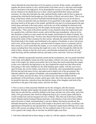 whom Jehoiada the priest had taken to be his partners went into all the country, and gathered
together the priests and the Levites, and the heads of the tribes out of it, and came and brought
them to Jerusalem to the high priest. So he demanded the security of an oath of them, to keep
private whatsoever he should discover to them, which required both their silence and their
assistance. So when they had taken the oath, and had thereby made it safe for him to speak, he
produced the child that he had brought up of the family of David, and said to them, "This is your
king, of that house which you know God hath foretold should reign over you for all time to
come. I exhort you therefore that one-third part of you guard him in the temple, and that a fourth
part keep watch at all the gates of the temple, and that the next part of you keep guard at the gate
which opens and leads to the king's palace, and let the rest of the multitude be unarmed in the
temple, and let no armed person go into the temple, but the priest only." He also gave them this
order besides, "That a part of the priests and the Levites should be about the king himself, and
be a guard to him, with their drawn swords, and to kill that man immediately, whoever he be,
that should be so bold as to enter armed into the temple; and bid them be afraid of nobody, but
persevere in guarding the king." So these men obeyed what the high priest advised them to, and
declared the reality of their resolution by their actions. Jehoiada also opened that armory which
David had made in the temple, and distributed to the captains of hundreds, as also to the priests
and Levites, all the spears and quivers, and what kind of weapons soever it contained, and set
them armed in a circle round about the temple, so as to touch one another's hands, and by that
means excluding those from entering that ought not to enter. So they brought the child into the
midst of them, and put on him the royal crown, and Jehoiada anointed him with the oil, and
made him king; and the multitude rejoiced, and made a noise, and cried, "God save the king!”

3. When Athaliah unexpectedly heard the tumult and the acclamations, she was greatly disturbed
in her mind, and suddenly issued out of the royal palace with her own army; and when she was
come to the temple, the. priests received her; but as for those that stood round about the temple,
as they were ordered by the high priest to do, they hindered the armed inert that followed her
from going in. But when Athaliah saw the child standing upon a pillar, with the royal crown
upon his head, she rent her clothes, and cried out vehemently, and commanded [her guards] to
kill him that had laid snares for her, and endeavored to deprive her of the government. But
Jehoiada called for the captains of hundreds, and commanded them to bring Athaliah to the
valley of Cedron, and slay her there, for he would not have the temple defiled with the
punishments of this pernicious woman; and he gave order, that if any one came near to help her,
he should be slain also; wherefore those that had the charge of her slaughter took hold of her,
and led her to the gate of the king's mules, arid slew her there.

4. Now as soon as what concerned Athaliah was by this stratagem, after this manner,
despatched, Jehoiada called together the people and the armed men into the temple, and made
them take an oath that they would be obedient to the king, and take care of his safety, and of the
safety of his government; after which he obliged the king to give security [upon oath] that he
would worship God, and not transgress the laws of Moses. They then ran to the house of Baal,
which Athaliah and her husband Jehoram had built, to the dishonor of the God of their fathers,
and to the honor of Ahab, and demolished it, and slew Mattan, that had his priesthood. But
Jehoiada intrusted the care and custody of the temple to the priests and Levites, according to the
appointment of king David, and enjoined them to bring their regular burnt-offerings twice a day,
and to offer incense according to the law. He also ordained some of the Levites, with the porters,
to be a guard to the temple, that no one that was defiled might come there.

5. And when Jehoiada had set these things in order, he, with the captains of hundreds, and the
 