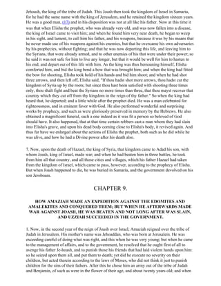 Jehoash, the king of the tribe of Judah. This Joash then took the kingdom of Israel in Samaria,
for he had the same name with the king of Jerusalem, and he retained the kingdom sixteen years.
He was a good man, (17) and in his disposition was not at all like his father. Now at this time it
was that when Elisha the prophet, who was already very old, and was now fallen into a disease,
the king of Israel came to visit him; and when he found him very near death, he began to weep
in his sight, and lament, to call him his father, and his weapons, because it was by his means that
he never made use of his weapons against his enemies, but that he overcame his own adversaries
by his prophecies, without fighting; and that he was now departing this life, and leaving him to
the Syrians, that were already armed, and to other enemies of his that were under their power; so
he said it was not safe for him to live any longer, but that it would be well for him to hasten to
his end, and depart out of this life with him. As the king was thus bemoaning himself, Elisha
comforted him, and bid the king bend a bow that was brought him; and when the king had fitted
the bow for shooting, Elisha took hold of his hands and bid him shoot; and when he had shot
three arrows, and then left off, Elisha said, "If thou hadst shot more arrows, thou hadst cut the
kingdom of Syria up by the roots; but since thou hast been satisfied with shooting three times
only, thou shalt fight and beat the Syrians no more times than three, that thou mayst recover that
country which they cut off from thy kingdom in the reign of thy father." So when the king had
heard that, he departed; and a little while after the prophet died. He was a man celebrated for
righteousness, and in eminent favor with God. He also performed wonderful and surprising
works by prophecy, and such as were gloriously preserved in memory by the Hebrews. He also
obtained a magnificent funeral, such a one indeed as it was fit a person so beloved of God
should have. It also happened, that at that time certain robbers cast a man whom they had slain
into Elisha's grave, and upon his dead body coming close to Elisha's body, it revived again. And
thus far have we enlarged about the actions of Elisha the prophet, both such as he did while he
was alive, and how he had a Divine power after his death also.

7. Now, upon the death of Hazael, the king of Syria, that kingdom came to Adad his son, with
whom Joash, king of Israel, made war; and when he had beaten him in three battles, he took
from him all that country, and all those cities and villages, which his father Hazael had taken
from the kingdom of Israel, which came to pass, however, according to the prophecy of Elisha.
But when Joash happened to die, he was buried in Samaria, and the government devolved on his
son Jeroboam.


                                        CHAPTER 9.

   HOW AMAZIAH MADE AN EXPEDITION AGAINST THE EDOMITES AND
 AMALEKITES AND CONQUERED THEM; BUT WHEN HE AFTERWARDS MADE
 WAR AGAINST JOASH, HE WAS BEATEN AND NOT LONG AFTER WAS SLAIN,
           AND UZZIAH SUCCEEDED IN THE GOVERNMENT.

1. Now, in the second year of the reign of Joash over Israel, Amaziah reigned over the tribe of
Judah in Jerusalem. His mother's name was Jehoaddan, who was born at Jerusalem. He was
exceeding careful of doing what was right, and this when he was very young; but when he came
to the management of affairs, and to the government, he resolved that he ought first of all to
avenge his father Je-hoash, and to punish those his friends that had laid violent hands upon him:
so he seized upon them all, and put them to death; yet did he execute no severity on their
children, but acted therein according to the laws of Moses, who did not think it just to punish
children for the sins of their fathers. After this he chose him an army out of the tribe of Judah
and Benjamin, of such as were in the flower of their age, and about twenty years old; and when
 