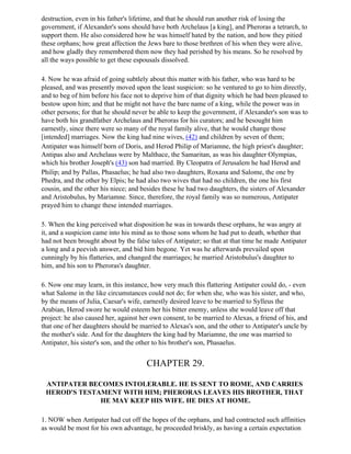 destruction, even in his father's lifetime, and that he should run another risk of losing the
government, if Alexander's sons should have both Archelaus [a king], and Pheroras a tetrarch, to
support them. He also considered how he was himself hated by the nation, and how they pitied
these orphans; how great affection the Jews bare to those brethren of his when they were alive,
and how gladly they remembered them now they had perished by his means. So he resolved by
all the ways possible to get these espousals dissolved.

4. Now he was afraid of going subtlely about this matter with his father, who was hard to be
pleased, and was presently moved upon the least suspicion: so he ventured to go to him directly,
and to beg of him before his face not to deprive him of that dignity which he had been pleased to
bestow upon him; and that he might not have the bare name of a king, while the power was in
other persons; for that he should never be able to keep the government, if Alexander's son was to
have both his grandfather Archelaus and Pheroras for his curators; and he besought him
earnestly, since there were so many of the royal family alive, that he would change those
[intended] marriages. Now the king had nine wives, (42) and children by seven of them;
Antipater was himself born of Doris, and Herod Philip of Mariamne, the high priest's daughter;
Antipas also and Archelaus were by Malthace, the Samaritan, as was his daughter Olympias,
which his brother Joseph's (43) son had married. By Cleopatra of Jerusalem he had Herod and
Philip; and by Pallas, Phasaelus; he had also two daughters, Roxana and Salome, the one by
Phedra, and the other by Elpis; he had also two wives that had no children, the one his first
cousin, and the other his niece; and besides these he had two daughters, the sisters of Alexander
and Aristobulus, by Mariamne. Since, therefore, the royal family was so numerous, Antipater
prayed him to change these intended marriages.

5. When the king perceived what disposition he was in towards these orphans, he was angry at
it, and a suspicion came into his mind as to those sons whom he had put to death, whether that
had not been brought about by the false tales of Antipater; so that at that time he made Antipater
a long and a peevish answer, and bid him begone. Yet was he afterwards prevailed upon
cunningly by his flatteries, and changed the marriages; he married Aristobulus's daughter to
him, and his son to Pheroras's daughter.

6. Now one may learn, in this instance, how very much this flattering Antipater could do, - even
what Salome in the like circumstances could not do; for when she, who was his sister, and who,
by the means of Julia, Caesar's wife, earnestly desired leave to be married to Sylleus the
Arabian, Herod swore he would esteem her his bitter enemy, unless she would leave off that
project: he also caused her, against her own consent, to be married to Alexas, a friend of his, and
that one of her daughters should be married to Alexas's son, and the other to Antipater's uncle by
the mother's side. And for the daughters the king had by Mariamne, the one was married to
Antipater, his sister's son, and the other to his brother's son, Phasaelus.


                                       CHAPTER 29.

 ANTIPATER BECOMES INTOLERABLE. HE IS SENT TO ROME, AND CARRIES
 HEROD'S TESTAMENT WITH HIM; PHERORAS LEAVES HIS BROTHER, THAT
              HE MAY KEEP HIS WIFE. HE DIES AT HOME.

1. NOW when Antipater had cut off the hopes of the orphans, and had contracted such affinities
as would be most for his own advantage, he proceeded briskly, as having a certain expectation
 