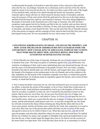 would persuade the people of Jerusalem to open their gates to him, and receive him and his
army into the city. Accordingly Amaziah was so distressed, and in such fear of his life, that he
made his enemy to be received into the city. So Joash over threw a part of the wall, of the length
of four hundred cubits, and drove his chariot through the breach into Jerusalem, and led
Amaziah captive along with him; by which means he became master of Jerusalem, and took
away the treasures of God, and carried off all the gold and silver that was in the king's palace,
and then freed the king from captivity, and returned to Samaria. Now these things happened to
the people of Jerusalem in the fourteenth year of the reign of Amaziah, who after this had a
conspiracy made against him by his friends, and fled to the city Lachish, and was there slain by
the conspirators, who sent men thither to kill him. So they took up his dead body, and carried it
to Jerusalem, and made a royal funeral for him. This was the end of the life of Amaziah, because
of his innovations in religion, and his contempt of God, when he had lived fifty-four years, and
had reigned twenty-nine. He was succeeded by his son, whose name was Uzziah.


                                       CHAPTER 10.

CONCERNING JEROBOAM KING OF ISRAEL AND JONAH THE PROPHET; AND
 HOW AFTER THE DEATH OF JEROBOAM HIS SON ZACHARIAH TOOK THE
GOVERNMENT. HOW UZZIAH, KING OF JERUSALEM, SUBDUED THE NATIONS
   THAT WERE ROUND ABOUT HIM; AND WHAT BEFELL HIM WHEN HE
             ATTEMPTED TO OFFER INCENSE TO GOD.

1. IN the fifteenth year of the reign of Amaziah, Jeroboam the son of Joash reigned over Israel
in Samaria forty years. This king was guilty of contumely against God, (18) and became very
wicked in worshipping of idols, and in many undertakings that were absurd and foreign. He was
also the cause of ten thousand misfortunes to the people of Israel. Now one Jonah, a prophet,
foretold to him that he should make war with the Syrians, and conquer their army, and enlarge
the bounds of his kingdom on the northern parts to the city Hamath, and on the southern to the
lake Asphaltitis; for the bounds of the Canaanites originally were these, as Joshua their general
had determined them. So Jeroboam made an expedition against the Syrians, and overran all their
country, as Jonah had foretold.

2. Now I cannot but think it necessary for me, who have promised to give an accurate account of
our affairs, to describe the actions of this prophet, so far as I have found them written down in
the Hebrew books. Jonah had been commanded by God to go to the kingdom of Nineveh; and
when he was there, to publish it in that city, how it should lose the dominion it had over the
nations. But he went not, out of fear; nay, he ran away from God to the city of Joppa, and
finding a ship there, he went into it, and sailed to Tarsus, in Cilicia (19) and upon the rise of a
most terrible storm, which was so great that the ship was in danger of sinking, the mariners, the
master, and the pilot himself, made prayers and vows, in case they escaped the sea: but Jonah
lay still and covered [in the ship,] without imitating any thing that the others did; but as the
waves grew greater, and the sea became more violent by the winds, they suspected, as is usual in
such cases, that some one of the persons that sailed with them was the occasion of this storm,
and agreed to discover by lot which of them it was. When they had cast lots, (20) the lot fell
upon the prophet; and when they asked him whence he came, and what he had done? he replied,
that he was a Hebrew by nation, and a prophet of Almighty God; and he persuaded them to cast
him into the sea, if they would escape the danger they were in, for that he was the occasion of
the storm which was upon them. Now at the first they durst not do so, as esteeming it a wicked
 