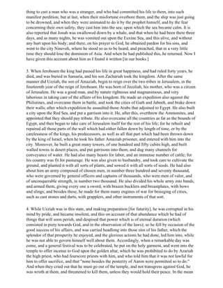 thing to cast a man who was a stranger, and who had committed his life to them, into such
manifest perdition; but at last, when their misfortune overbore them, and the ship was just going
to be drowned, and when they were animated to do it by the prophet himself, and by the fear
concerning their own safety, they cast him into the sea; upon which the sea became calm. It is
also reported that Jonah was swallowed down by a whale, and that when he had been there three
days, and as many nights, he was vomited out upon the Euxine Sea, and this alive, and without
any hurt upon his body; and there, on his prayer to God, he obtained pardon for his sins, and
went to the city Nineveh, where he stood so as to be heard, and preached, that in a very little
time they should lose the dominion of Asia. And when he had published this, he returned. Now I
have given this account about him as I found it written [in our books.]

3. When Jeroboam the king had passed his life in great happiness, and had ruled forty years, he
died, and was buried in Samaria, and his son Zachariah took the kingdom. After the same
manner did Uzziah, the son of Amaziah, begin to reign over the two tribes in Jerusalem, in the
fourteenth year of the reign of Jeroboam. He was born of Jecoliah, his mother, who was a citizen
of Jerusalem. He was a good man, and by nature righteous and magnanimous, and very
laborious in taking care of the affairs of his kingdom. He made an expedition also against the
Philistines, and overcame them in battle, and took the cities of Gath and Jabneh, and brake down
their walls; after which expedition he assaulted those Arabs that adjoined to Egypt. He also built
a city upon the Red Sea, and put a garrison into it. He, after this, overthrew the Ammonites, and
appointed that they should pay tribute. He also overcame all the countries as far as the bounds of
Egypt, and then began to take care of Jerusalem itself for the rest of his life; for he rebuilt and
repaired all those parts of the wall which had either fallen down by length of time, or by the
carelessness of the kings, his predecessors, as well as all that part which had been thrown down
by the king of Israel, when he took his father Amaziah prisoner, and entered with him into the
city. Moreover, he built a great many towers, of one hundred and fifty cubits high, and built
walled towns in desert places, and put garrisons into them, and dug many channels for
conveyance of water. He had also many beasts for labor, and an immense number of cattle; for
his country was fit for pasturage. He was also given to husbandry, and took care to cultivate the
ground, and planted it with all sorts of plants, and sowed it with all sorts of seeds. He had also
about him an army composed of chosen men, in number three hundred and seventy thousand,
who were governed by general officers and captains of thousands, who were men of valor, and
of unconquerable strength, in number two thousand. He also divided his whole army into bands,
and armed them, giving every one a sword, with brazen bucklers and breastplates, with bows
and slings; and besides these, he made for them many engines of war for besieging of cities,
such as cast stones and darts, with grapplers, and other instruments of that sort.

4. While Uzziah was in this state, and making preparation [for futurity], he was corrupted in his
mind by pride, and became insolent, and this on account of that abundance which he had of
things that will soon perish, and despised that power which is of eternal duration (which
consisted in piety towards God, and in the observation of the laws); so he fell by occasion of the
good success of his affairs, and was carried headlong into those sins of his father, which the
splendor of that prosperity he enjoyed, and the glorious actions he had done, led him into, while
he was not able to govern himself well about them. Accordingly, when a remarkable day was
come, and a general festival was to be celebrated, he put on the holy garment, and went into the
temple to offer incense to God upon the golden altar, which he was prohibited to do by Azariah
the high priest, who had fourscore priests with him, and who told him that it was not lawful for
him to offer sacrifice, and that "none besides the posterity of Aaron were permitted so to do."
And when they cried out that he must go out of the temple, and not transgress against God, he
was wroth at them, and threatened to kill them, unless they would hold their peace. In the mean
 