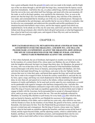 time a great earthquake shook the ground (21) and a rent was made in the temple, and the bright
rays of the sun shone through it, and fell upon the king's face, insomuch that the leprosy seized
upon him immediately. And before the city, at a place called Eroge, half the mountain broke off
from the rest on the west, and rolled itself four furlongs, and stood still at the east mountain, till
the roads, as well as the king's gardens, were spoiled by the obstruction. Now, as soon as the
priests saw that the king's face was infected with the leprosy, they told him of the calamity he
was under, and commanded that he should go out of the city as a polluted person. Hereupon he
was so confounded at the sad distemper, and sensible that he was not at liberty to contradict, that
he did as he was commanded, and underwent this miserable and terrible punishment for an
intention beyond what befitted a man to have, and for that impiety against God which was
implied therein. So he abode out of the city for some time, and lived a private life, while his son
Jotham took the government; after which he died with grief and anxiety at what had happened to
him, when he had lived sixty-eight years, and reigned of them fifty-two; and was buried by
himself in his own gardens.


                                        CHAPTER 11.

 HOW ZACHARIAH SHALLUM, MENAHEM PEKAHIAH AND PEKAH TOOK THE
    GOVERNMENT OVER THE ISRAELITES ; AND HOW PUL AND TIGLATH-
 PILESER MADE AN EXPEDITION AGAINST THE ISRAELITES. HOW JOTHAM,
   THE SON OF UZZIAH REIGNED OVER THE TRIBE OF JUDAH; AND WHAT
         THINGS NAHUM PROPHESIED AGAINST THE ASSYRIANS.

1. Now when Zachariah, the son of Jeroboam, had reigned six months over Israel, he was slain
by the treachery of a certain friend of his, whose name was Shallum, the son of Jabesh, who
took the kingdom afterward, but kept it no longer than thirty days; for Menahem, the general of
his army, who was at that time in the city Tirzah, and heard of what had befallen Zachariah,
removed thereupon with all his forces to Samaria, and joining battle with Shallum, slew him;
and when he had made himself king, he went thence, and came to the city Tiphsah; but the
citizens that were in it shut their gates, and barred them against the king, and would not admit
him: but in order to be avenged on them, he burnt the country round about it, and took the city
by force, upon a siege; and being very much displeased at what the inhabitants of Tiphsah had
done, he slew them all, and spared not so much as the infants, without omitting the utmost
instances of cruelty and barbarity; for he used such severity upon his own countrymen, as would
not be pardonable with regard to strangers who had been conquered by him. And after this
manner it was that this Menahem continued to reign with cruelty and barbarity for ten years. But
when Pul, king of Assyria, had made an expedition against him, he did not think meet to fight or
engage in battle with the Assyrians, but he persuaded him to accept of a thousand talents of
silver, and to go away, and so put an end to the war. This sum the multitude collected for
Menahem, by exacting fifty drachme as poll-money for every head; (22) after which he died,
and was buried in Samaria, and left his son Pekahiah his successor in the kingdom, who
followed the barbarity of his father, and so ruled but two years only, after which he was slain
with his friends at a feast, by the treachery of one Pekah, the general of his horse, and the son of
Remaliah, who laid snares for him. Now this Pekah held the government twenty years, and
proved a wicked man and a transgressor. But the king of Assyria, whose name was Tiglath-
Pileser, when he had made an expedition against the Israelites, and had overrun all the land of
Gilead, and the region beyond Jordan, and the adjoining country, which is called Galilee, and
Kadesh, and Hazor, he made the inhabitants prisoners, and transplanted them into his own
kingdom. And so much shall suffice to have related here concerning the king of Assyria.
 