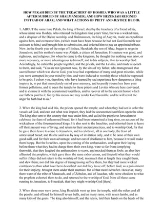 HOW PEKAH DIED BY THE TREACHERY OF HOSHEA WHO WAS A LITTLE
     AFTER SUBDUED BY SHALMANESER; AND HOW HEZEKIAH REIGNED
   INSTEAD OF AHAZ; AND WHAT ACTIONS OF PIETY AND JUSTICE HE DID.

1. ABOUT the same time Pekah, the king of Israel, died by the treachery of a friend of his,
whose name was Hoshea, who retained the kingdom nine years' time, but was a wicked man,
and a despiser of the Divine worship; and Shalmaneser, the king of Assyria, made an expedition
against him, and overcame him, (which must have been because he had not God favorable nor
assistant to him,) and brought him to submission, and ordered him to pay an appointed tribute.
Now, in the fourth year of the reign of Hoshea, Hezekiah, the son of Ahaz, began to reign in
Jerusalem; and his mother's name was Abijah, a citizen of Jerusalem. His nature was good, and
righteous, and religious; for when he came to the kingdom, he thought that nothing was prior, or
more necessary, or more advantageous to himself, and to his subjects, than to worship God.
Accordingly, he called the people together, and the priests, and the Levites, and made a speech
to them, and said, "You are not ignorant how, by the sins of my father, who transgressed that
sacred honor which was due to God, you have had experience of many and great miseries, while
you were corrupted in your mind by him, and were induced to worship those which he supposed
to be gods; I exhort you, therefore, who have learned by sad experience how dangerous a thing
impiety is, to put that immediately out of your memory, and to purify yourselves from your
former pollutions, and to open the temple to these priests and Levites who are here convened,
and to cleanse it with the accustomed sacrifices, and to recover all to the ancient honor which
our fathers paid to it; for by this means we may render God favorable, and he will remit the
anger he hath had to us."

2. When the king had said this, the priests opened the temple; and when they had set in order the
vessels of God, and east out what was impure, they laid the accustomed sacrifices upon the altar.
The king also sent to the country that was under him, and called the people to Jerusalem to
celebrate the feast of unleavened bread, for it had been intermitted a long time, on account of the
wickedness of the forementioned kings. He also sent to the Israelites, and exhorted them to leave
off their present way of living, and return to their ancient practices, and to worship God, for that
he gave them leave to come to Jerusalem, and to celebrate, all in one body, the feast of
unleavened bread; and this he said was by way of invitation only, and to be done of their own
good-will, and for their own advantage, and not out of obedience to him, because it would make
them happy. But the Israelites, upon the coming of the ambassadors, and upon their laying
before them what they had in charge from their own king, were so far from complying
therewith, that they laughed the ambassadors to scorn, and mocked them as fools: as also they
affronted the prophets, which gave them the same exhortations, and foretold what they would
suffer if they did not return to the worship of God, insomuch that at length they caught them,
and slew them; nor did this degree of transgressing suffice them, but they had more wicked
contrivances than what have been described: nor did they leave off, before God, as a punishment
for their impiety, brought them under their enemies: but of that more hereafter. However, many
there were of the tribe of Manasseh, and of Zebulon, and of Issachar, who were obedient to what
the prophets exhorted them to do, and returned to the worship of God. Now all these came
running to Jerusalem, to Hezekiah, that they might worship God [there].

3. When these men were come, king Hezekiah went up into the temple, with the rulers and all
the people, and offered for himself seven bulls, and as many rams, with seven lambs, and as
many kids of the goats. The king also himself, and the rulers, laid their hands on the heads of the
 