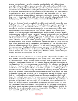 country, but eight hundred years after Joshua had been their leader, and, as I have already
observed, two hundred and forty years, seven months, and seven days after they had revolted
from Rehoboam, the grandson of David, and had given the kingdom to Jeroboam. And such a
conclusion overtook the Israelites, when they had transgressed the laws, and would not hearken
to the prophets, who foretold that this calamity would come upon them, if they would not leave
off their evil doings. What gave birth to these evil doings, was that sedition which they raised
against Rehoboam, the grandson of David, when they set up Jeroboam his servant to be their
king, when, by sinning against God, and bringing them to imitate his bad example, made God to
be their enemy, while Jeroboam underwent that punishment which he justly deserved.

2. And now the king of Assyria invaded all Syria and Phoenicia in a hostile manner. The name
of this king is also set down in the archives of Tyre, for he made an expedition against Tyre in
the reign of Eluleus; and Menander attests to it, who, when he wrote his Chronology, and
translated the archives of Tyre into the Greek language, gives us the following history: “One
whose name was Eluleus reigned thirty-six years; this king, upon the revolt of the Citteans,
sailed to them, and reduced them again to a submission. Against these did the king of Assyria
send an army, and in a hostile manner overrun all Phoenicia, but soon made peace with them all,
and returned back; but Sidon, and Ace, and Palsetyrus revolted; and many other cities there were
which delivered themselves up to the king of Assyria. Accordingly, when the Tyrians would not
submit to him, the king returned, and fell upon them again, while the Phoenicians had furnished
him with threescore ships, and eight hundred men to row them; and when the Tyrians had come
upon them in twelve ships, and the enemy's ships were dispersed, they took five hundred men
prisoners, and the reputation of all the citizens of Tyre was thereby increased; but the king of
Assyria returned, and placed guards at their rivers and aqueducts, who should hinder the Tyrians
from drawing water. This continued for five years; and still the Tyrians bore the siege, and
drank of the water they had out of the wells they dug." And this is what is written in the Tyrian
archives concerning Shalmaneser, the king of Assyria.

3. But now the Cutheans, who removed into Samaria, (for that is the name they have been called
by to this time, because they were brought out of the country called Cuthah, which is a country
of Persia, and there is a river of the same name in it,) each of them, according to their nations,
which were in number five, brought their own gods into Samaria, and by worshipping them, as
was the custom of their own countries, they provoked Almighty God to be angry and displeased
at them, for a plague seized upon them, by which they were destroyed; and when they found no
cure for their miseries, they learned by the oracle that they ought to worship Almighty God, as
the method for their deliverance. So they sent ambassadors to the king of Assyria, and desired
him to send them some of those priests of the Israelites whom he had taken captive. And when
he thereupon sent them, and the people were by them taught the laws, and the holy worship of
God, they worshipped him in a respectful manner, and the plague ceased immediately; and
indeed they continue to make use of the very same customs to this very time, and are called in
the Hebrew tongue Cutlans, but in the Greek tongue Samaritans. And when they see the Jews in
prosperity, they pretend that they are changed, and allied to them, and call them kinsmen, as
though they were derived from Joseph, and had by that means an original alliance with them;
but when they see them falling into a low condition, they say they are no way related to them,
and that the Jews have no right to expect any kindness or marks of kindred from them, but they
declare that they are sojourners, that come from other countries. But of these we shall have a
more seasonable opportunity to discourse hereafter.

                                           ENDNOTE
 