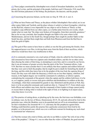 (1) These judges constituted by Jehoshaphat were a kind of Jerusalem Sanhedrim, out of the
priests, the Levites, and the principal of the people, both here and 2 Chronicles 19:8; much like
the old Christian judicatures of the bishop, the presbyters, the deacons, and the people.

(2) Concerning this precious balsam, see the note on Atiq. B. VIII. ch. 6. sect. 6.

(3) What are here Pontus and Thrace, as the places whither Jehoshaphat's fleet sailed, are in our
other copies Ophir and Tarshish, and the place whence it sailed is in them Eziongeber, which lay
on the Red Sea, whence it was impossible for any ships to sail to Pontus or Thrace; so that
Josephus's copy differed from our other copies, as is further plain from his own words, which
render what we read, that "the ships were broken at Eziongeber, from their unwieldy greatness."
But so far we may conclude, that Josephus thought one Ophir to be some where in the
Mediterranean, and not in the South Sea, though perhaps there might be another Ophir in that
South Sea also, and that fleets might then sail both from Phoenicia and from the Red Sea to
fetch the gold of Ophir.

(4) This god of flies seems to have been so called, as was the like god among the Greeks, from
his supposed power over flies, in driving them away from the flesh of their sacrifices, which
otherwise would have been very troublesome to them.

(5) It is commonly esteemed a very cruel action of Elijah, when he called for fire from heaven,
and consumed no fewer than two captains and a hundred soldiers, and this for no other crime
than obeying the orders of their king, in attempting to seize him; and it is owned by our Savior,
that it was an instance of greater severity than the spirit of the New Testament allows, Luke
9:54. But then we must consider that it is not unlikely that these captains and soldiers believed
that they were sent to fetch the prophet, that he might be put to death for foretelling the death of
the king, and this while they knew him to be the prophet of the true God, the supreme King of
Israel, (for they were still under the theocracy,) which was no less than impiety, rebellion, and
treason, in the highest degree: nor would the command of a subaltern, or inferior captain,
contradicting the commands of the general, when the captain and the soldiers both knew it to be
so, as I suppose, justify or excuse such gross rebellion and disobedience in soldiers at this day.
Accordingly, when Saul commanded his guards to slay Ahimelech and the priests at Nob, they
knew it to be an unlawful command, and would not obey it, 1 Samuel 22:17. From which cases
both officers and soldiers may learn, that the commands of their leaders or kings cannot justify
or excuse them in doing what is wicked in the sight of God, or in fighting in an unjust cause,
when they know it so to be.

(6) This practice of cutting down, or plucking up by the roots, the fruit trees was forbidden, even
in ordinary wars, by the law of Moses, Deuteronomy 20:19, 20, and only allowed by God in this
particular case, when the Moabites were to be punished and cut off in an extraordinary manner
for their wickedness See Jeremiah 48:11-13, and many the like prophecies against them.
Nothing could therefore justify this practice but a particular commission from God by his
prophet, as in the present case, which was ever a sufficient warrant for breaking any such ritual
or ceremonial law whatsoever.

(7) That this woman who cried to Elisha, and who in our Bible is styled "the wife of one of the
sons of the prophets," 2 Kings 4:1, was no other than the widow of Obadiah, the good steward
 