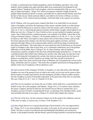 of Ahab, is confirmed by the Chaldee paraphrast, and by the Rabbins and others. Nor is that
unlikely which Josephus here adds, that these debts were contracted by her husband for the
support of those "hundred of the Lord's prophets, whom he maintained by fifty in a cave," in the
days of Ahab and Jezebel, 1 Kings 18:4; which circumstance rendered it highly fit that the
prophet Elisha should provide her a remedy, and enable her to redeem herself and her sons from
the fear of that slavery which insolvent debtors were liable to by the law of Moses, Leviticus
25:39; Matthew 18:25; which he did accordingly, with God's help, at the expense of a miracle.

(8) Dr. Hudson, with very good reason, suspects that there is no small defect in our present
copies of Josephus, just before the beginning of this section, and that chiefly as to that distinct
account which he had given us reason to expect in the first section, and to which he seems to
refer, ch. 8. sect. 6. concerning the glorious miracles which Elisha wrought, which indeed in our
Bibles are not a few, 2 Kings 6-9., but of which we have several omitted in Josephus's present
copies. One of those histories, omitted at present, was evidently in his Bible, I mean that of the
curing of Nanman's leprosy, 2 Kings 5.; for he plainly alludes to it, B. III. ch. 11. sect. 4, where
he observes, that "there were lepers in many nations who yet have been in honor, and not only
free from reproach and avoidance, but who have been great captains of armies, and been
intrusted with high offices in the commonwealth, and have had the privilege of entering into
holy places and temples." But what makes me most regret the want of that history in our present
copies of Josephus is this, that we have here, as it is commonly understood, one of the greatest
difficulties in all the Bible, that in 2 Kings 5:18, 19, where Naaman, after he had been
miraculously cured by a prophet of the true God, and had thereupon promised (ver. 17) that "he
would henceforth offer neither burnt-offering nor sacrifice unto other gods, but unto the Lord,"
adds, "In this thing the Lord pardon thy servant, that when my master goeth into the house of
Rimnu to worship there, and he leaneth on my hands, and I bow myself in the house of
Rimmort; when I bow down myself in the house of Rimmort, the Lord pardon thy servant in this
thing. And Elisha said, Go in peace." This looks like a prophet's permission for being partaker in
idolatry itself, out of compliance with an idolatrous court.

(9) Upon occasion of this stratagem of Elisha, in Josephus, we may take notice, that although
Josephus was one of the greatest lovers of truth in the world, yet in a just war he seems to have
had no manner of scruple upon him by all such stratagems possible to deceive public enemies.
See this Josephus's account of Jeremiah's imposition on the great men of the Jews in somewhat
like case, Antiq. B. X. ch. 7. sect. 6; 2 Samuel 16:16, &c.

(10) This son of a murderer was Joram, the son of Ahab, which Ahab slew, or permitted his wife
Jezebel to slay, the Lord's prophets, and Naboth, 1 Kings 18:4; 21:19; and he is here called by
this name, I suppose, because he had now also himself sent an officer to murder him; yet is
Josephus's account of Joram's coming himself at last. as repenting of his intended cruelty, much
more probable than that in our copies, 2 Kings 6:33, which rather implies the contrary.

(11) This law of the Jews, for the exclusion of lepers out of the camp in the wilderness, and out
of the cities in Judea, is a known one, Leviticus 13:46; Numbers 5:14.

(12) Since Elijah did not live to anoint Hazael king of Syria himself, as he was empowered to
do, 1 Kings 19:15, it was most probably now done, in his name, by his servant and successor
Elisha. Nor does it seem to me otherwise but that Benhadad immediately recovered of his
disease, as the prophet foretold; and that Hazael, upon his being anointed to succeed him though
 