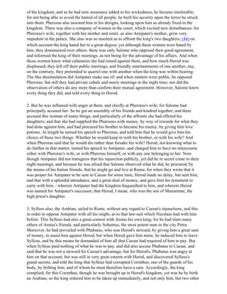 of the kingdom; and as he had now assurance added to his wickedness, he became intolerable;
for not being able to avoid the hatred of all people, he built his security upon the terror he struck
into them. Pheroras also assisted him in his designs, looking upon him as already fixed in the
kingdom. There was also a company of women in the court, which excited new disturbances; for
Pheroras's wife, together with her mother and sister, as also Antipater's mother, grew very
impudent in the palace. She also was so insolent as to affront the king's two daughters, (44) on
which account the king hated her to a great degree; yet although these women were hated by
him, they domineered over others: there was only Salome who opposed their good agreement,
and informed the king of their meetings, as not being for the advantage of his affairs. And when
those women knew what calumnies she had raised against them, and how much Herod was
displeased, they left off their public meetings, and friendly entertainments of one another; nay,
on the contrary, they pretended to quarrel one with another when the king was within hearing.
The like dissimulation did Antipater make use of; and when matters were public, he opposed
Pheroras; but still they had private cabals and merry meetings in the night time; nor did the
observation of others do any more than confirm their mutual agreement. However, Salome knew
every thing they did, and told every thing to Herod.

2. But he was inflamed with anger at them, and chiefly at Pheroras's wife; for Salome had
principally accused her. So he got an assembly of his friends and kindred together, and there
accused this woman of many things, and particularly of the affronts she had offered his
daughters; and that she had supplied the Pharisees with money, by way of rewards for what they
had done against him, and had procured his brother to become his enemy, by giving him love
potions. At length he turned his speech to Pheroras, and told him that he would give him his
choice of these two things: Whether he would keep in with his brother, or with his wife? And
when Pheroras said that he would die rather than forsake his wife? Herod, not knowing what to
do further in that matter, turned his speech to Antipater, and charged him to have no intercourse
either with Pheroras's wife, or with Pheroras himself, or with any one belonging to her. Now
though Antipater did not transgress that his injunction publicly, yet did he in secret come to their
night meetings; and because he was afraid that Salome observed what he did, he procured, by
the means of his Italian friends, that he might go and live at Rome; for when they wrote that it
was proper for Antipater to be sent to Caesar for some time, Herod made no delay, but sent him,
and that with a splendid attendance, and a great deal of money, and gave him his testament to
carry with him, - wherein Antipater had the kingdom bequeathed to him, and wherein Herod
was named for Antipater's successor; that Herod, I mean, who was the son of Mariarmne, the
high priest's daughter.

3. Sylleus also, the Arabian, sailed to Rome, without any regard to Caesar's injunctions, and this
in order to oppose Antipater with all his might, as to that law-suit which Nicolaus had with him
before. This Sylleus had also a great contest with Aretas his own king; for he had slain many
others of Aretas's friends, and particularly Sohemus, the most potent man in the city Petra.
Moreover, he had prevailed with Phabatus, who was Herod's steward, by giving him a great sum
of money, to assist him against Herod; but when Herod gave him more, he induced him to leave
Syllcus, and by this means he demanded of him all that Caesar had required of him to pay. But
when Sylleus paid nothing of what he was to pay, and did also accuse Phabatus to Caesar, and
said that he was not a steward for Caesar's advantage, but for Herod's, Phabatus was angry at
him on that account, but was still in very great esteem with Herod, and discovered Sylleus's
grand secrets, and told the king that Sylleus had corrupted Corinthus, one of the guards of his
body, by bribing him, and of whom he must therefore have a care. Accordingly, the king
complied; for this Corinthus, though he was brought up in Herod's kingdom, yet was he by birth
an Arabian; so the king ordered him to be taken up immediately, and not only him, but two other
 