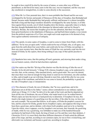 he ought to have staid till he died by the course of nature, or some other way of Divine
punishment, as did David for many years in the like case, was too impatient, and the very next
day smothered or strangled him, in order to come directly to the succession.

(13) What Mr. Le Clerc pretends here, that it is more probable that Hazael and his son were
worshipped by the Syrians and people of Damascus till the days of Josephus, than Benhadad and
Hazael, because under Benhadad they had greatly suffered, and because it is almost incredible
that both a king and that king's murderer should be worshipped by the same Syrians, is of little
force against those records, out of which Josephus drew this history, especially when it is likely
that they thought Benhadad died of the distemper he labored under, and not by Hazael’s
treachery. Besides, the reason that Josephus gives for this adoration, that these two kings had
been great benefactors to the inhabitants of Damascus, and had built them temples, is too remote
from the political suspicions of Le Clerc; nor ought such weak suspicions to be deemed of any
force against authentic testimonies of antiquity.

(14) This epistle, in some copies of Josephus, is said to come to Jotare from Elijah, with this
addition," for he was yet upon earth," which could not be true of Elijah, who, as all agree, was
gone from the earth about four years before, and could only be true of Elisha; nor perhaps is
there any more mystery here, than that the name of Elijah has very anciently crept into the text
instead of Elisha, by the copiers, there being nothing in any copy of that epistle peculiar to
Elijah.

(15) Spanheim here notes, that this putting off men's garments, and strewing them under a king,
was an Eastern custom, which he had elsewhere explained.

(16) Our copies say that this "driving of the chariots was like the driving of Jehu the son of
Nimshi; for he driveth furiously," 2 Kings 9:20; whereas Josephus's copy, as he understood it,
was this, that, on the contrary, Jehu marched slowly, and in good order. Nor can it be denied,
that since there was interval enough for king Joram to send out two horsemen, one after another,
to Jehu, and at length to go out with king Ahaziah to meet him, and all this after he was come
within sight of the watchman, and before he was come to Jezreel, the probability is greatly on
the side of Josephus's copy or interpretation.

(17) This character of Joash, the son of Jehoahaz, that "he was a good man, and in his
disposition not at all like to his father," seems a direct contradiction to our ordinary copies,
which say (2 Kings 13:11) that "he did evil in the sight of the Lord; and that he departed not
from all the sins of Jeroboam, the son of Nebat, who made Israel to sin: he walked therein."
Which copies are here the truest it is hard positively to determine. If Josephus's be true, this
Joash is the single instance of a good king over the ten tribes; if the other be true, we have not
one such example. The account that follows, in all copies, of Elisha the prophet's concern for
him, and his concern for Elisha, greatly favors Josephus's copies, and supposes this king to have
been then a good man, and no idolater, with whom God's prophets used not to be so familiar.
Upon the whole, since it appears, even by Josephus's own account, that Amaziah, the good king
of Judah, while he was a good king, was forbidden to make use of the hundred thousand
auxiliaries he had hired of this Joash, the king of Israel, as if he and they were then idolaters, 2
Chronicles 25:6-9, it is most likely that these different characters of Joash suited the different
parts of his reign, and that, according to our common copies, he was at first a wicked king, and
afterwards was reclaimed, and became a good one, according to Josephus.
 