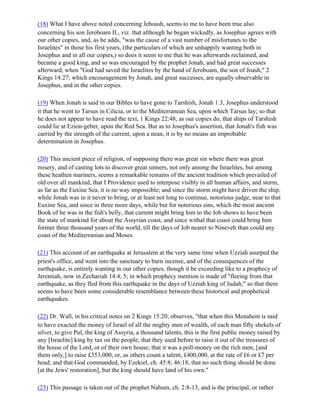 (18) What I have above noted concerning Jehoash, seems to me to have been true also
concerning his son Jeroboam II., viz. that although he began wickedly, as Josephus agrees with
our other copies, and, as he adds, "was the cause of a vast number of misfortunes to the
Israelites" in those his first years, (the particulars of which are unhappily wanting both in
Josephus and in all our copies,) so does it seem to me that he was afterwards reclaimed, and
became a good king, and so was encouraged by the prophet Jonah, and had great successes
afterward, when "God had saved the Israelites by the hand of Jeroboam, the son of Joash," 2
Kings 14:27; which encouragement by Jonah, and great successes, are equally observable in
Josephus, and in the other copies.

(19) When Jonah is said in our Bibles to have gone to Tarshish, Jonah 1:3, Josephus understood
it that he went to Tarsus in Cilicia, or to the Mediterranean Sea, upon which Tarsus lay; so that
he does not appear to have read the text, 1 Kings 22:48, as our copies do, that ships of Tarshish
could lie at Ezion-geber, upon the Red Sea. But as to Josephus's assertion, that Jonah's fish was
carried by the strength of the current, upon a nean, it is by no means an improbable
determination in Josephus.

(20) This ancient piece of religion, of supposing there was great sin where there was great
misery, and of casting lots to discover great sinners, not only among the Israelites, but among
these heathen mariners, seems a remarkable remains of the ancient tradition which prevailed of
old over all mankind, that I Providence used to interpose visibly in all human affairs, and storm,
as far as the Euxine Sea, it is no way impossible; and since the storm might have driven the ship,
while Jonah was in it never to bring, or at least not long to continue, notorious judge, near to that
Euxine Sea, and since in three more days, while but for notorious sins, which the most ancient
Book of he was in the fish's belly, that current might bring him to the Job shows to have been
the state of mankind for about the Assyrian coast, and since withal that coast could bring him
former three thousand years of the world, till the days of Job nearer to Nineveh than could any
coast of the Mediterranian and Moses.

(21) This account of an earthquake at Jerusalem at the very same time when Uzziah usurped the
priest's office, and went into the sanctuary to burn incense, and of the consequences of the
earthquake, is entirely wanting in our other copies, though it be exceeding like to a prophecy of
Jeremiah, now in Zechariah 14:4, 5; in which prophecy mention is made of "fleeing from that
earthquake, as they fled from this earthquake in the days of Uzziah king of Judah;" so that there
seems to have been some considerable resemblance between these historical and prophetical
earthquakes.

(22) Dr. Wall, in his critical notes on 2 Kings 15:20, observes, "that when this Menahem is said
to have exacted the money of Israel of all the mighty men of wealth, of each man fifty shekels of
silver, to give Pul, the king of Assyria, a thousand talents, this is the first public money raised by
any [Israelite] king by tax on the people; that they used before to raise it out of the treasures of
the house of the Lord, or of their own house; that it was a poll-money on the rich men, [and
them only,] to raise £353,000, or, as others count a talent, £400,000, at the rate of £6 or £7 per
head; and that God commanded, by Ezekiel, ch. 45:8; 46:18, that no such thing should be done
[at the Jews' restoration], but the king should have land of his own."

(23) This passage is taken out of the prophet Nahum, ch. 2:8-13, and is the principal, or rather
 
