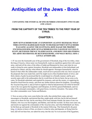 Antiquities of the Jews - Book
                 X
  CONTAINING THE INTERVAL OF ONE HUNDRED AND EIGHTY-TWO YEARS
                           AND A HALF.

 FROM THE CAPTIVITY OF THE TEN TRIBES TO THE FIRST YEAR OF
                          CYRUS.

                                      CHAPTER 1.

  HOW SENNACHERIB MADE AN EXPEDITION AGAINST HEZEKIAH; WHAT
  THREATENINGS RABSHAKEH MADE TO HEZEKIAH WHEN SENNACHERIB
     WAS GONE AGAINST THE EGYPTIANS; HOW ISAIAH THE PROPHET
  ENCOURAGED HIM; HOW SENNACHERIB HAVING FAILED OF SUCCESS IN
 EGYPT, RETURNED THENCE TO JERUSALEM; AND HOW UPON HIS FINDING
  HIS ARMY DESTROYED, HE RETURNED HOME; AND WHAT BEFELL HIM A
                       LITTLE AFTERWARD.

1. IT was now the fourteenth year of the government of Hezekiah, king of the two tribes, when
the king of Assyria, whose name was Sennacherib, made an expedition against him with a great
army, and took all the cities of the tribes of Judah and Benjamin by force; and when he was
ready to bring his army against Jerusalem, Hezekiah sent ambassadors to him beforehand, and
promised to submit, and pay what tribute he should appoint. Hereupon Sennacherib, when he
heard of what offers the ambassadors made, resolved not to proceed in the war, but to accept of
the proposals that were made him; and if he might receive three hundred talents of silver, and
thirty talents of gold, he promised that he would depart in a friendly manner; and he gave
security upon oath to the ambassadors that he would then do him no harm, but go away as he
came. So Hezekiah submitted, and emptied his treasures, and sent the money, as supposing he
should be freed from his enemy, and from any further distress about his kingdom. Accordingly,
the Assyrian king took it, and yet had no regard to what he had promised; but while he himself
went to the war against the Egyptians and Ethiopians, he left his general Rabshakeh, and two
other of his principal commanders, with great forces, to destroy Jerusalem. The names of the
two other commanders were Tartan and Rabsaris.

2. Now as soon as they were come before the walls, they pitched their camp, and sent
messengers to Hezekiah, and desired that they might speak with him; but he did not himself
come out to them for fear, but he sent three of his most intimate friends; the name of one was
Eliakim, who was over the kingdom, and Shebna, and Joah the recorder. So these men came out,
and stood over against the commanders of the Assyrian army; and when Rabshakeh saw them,
he bid them go and speak to Hezekiah in the manner following: That Sennacherib, the great
king, (1) desires to know of him, on whom it is that he relies and depends, in flying from his
lord, and will not hear him, nor admit his army into the city? Is it on account of the Egyptians,
 