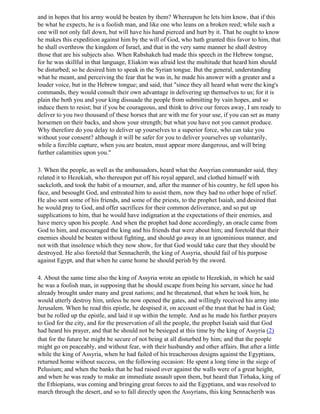 and in hopes that his army would be beaten by them? Whereupon he lets him know, that if this
be what he expects, he is a foolish man, and like one who leans on a broken reed; while such a
one will not only fall down, but will have his hand pierced and hurt by it. That he ought to know
he makes this expedition against him by the will of God, who hath granted this favor to him, that
he shall overthrow the kingdom of Israel, and that in the very same manner he shall destroy
those that are his subjects also. When Rabshakeh had made this speech in the Hebrew tongue,
for he was skillful in that language, Eliakim was afraid lest the multitude that heard him should
be disturbed; so he desired him to speak in the Syrian tongue. But the general, understanding
what he meant, and perceiving the fear that he was in, he made his answer with a greater and a
louder voice, but in the Hebrew tongue; and said, that "since they all heard what were the king's
commands, they would consult their own advantage in delivering up themselves to us; for it is
plain the both you and your king dissuade the people from submitting by vain hopes, and so
induce them to resist; but if you be courageous, and think to drive our forces away, I am ready to
deliver to you two thousand of these horses that are with me for your use, if you can set as many
horsemen on their backs, and show your strength; but what you have not you cannot produce.
Why therefore do you delay to deliver up yourselves to a superior force, who can take you
without your consent? although it will be safer for you to deliver yourselves up voluntarily,
while a forcible capture, when you are beaten, must appear more dangerous, and will bring
further calamities upon you."

3. When the people, as well as the ambassadors, heard what the Assyrian commander said, they
related it to Hezekiah, who thereupon put off his royal apparel, and clothed himself with
sackcloth, and took the habit of a mourner, and, after the manner of his country, he fell upon his
face, and besought God, and entreated him to assist them, now they had no other hope of relief.
He also sent some of his friends, and some of the priests, to the prophet Isaiah, and desired that
he would pray to God, and offer sacrifices for their common deliverance, and so put up
supplications to him, that he would have indignation at the expectations of their enemies, and
have mercy upon his people. And when the prophet had done accordingly, an oracle came from
God to him, and encouraged the king and his friends that were about him; and foretold that their
enemies should be beaten without fighting, and should go away in an ignominious manner, and
not with that insolence which they now show, for that God would take care that they should be
destroyed. He also foretold that Sennacherib, the king of Assyria, should fail of his purpose
against Egypt, and that when he came home he should perish by the sword.

4. About the same time also the king of Assyria wrote an epistle to Hezekiah, in which he said
he was a foolish man, in supposing that he should escape from being his servant, since he had
already brought under many and great nations; and he threatened, that when he took him, he
would utterly destroy him, unless he now opened the gates, and willingly received his army into
Jerusalem. When he read this epistle, he despised it, on account of the trust that be had in God;
but he rolled up the epistle, and laid it up within the temple. And as he made his further prayers
to God for the city, and for the preservation of all the people, the prophet Isaiah said that God
had heard his prayer, and that he should not be besieged at this time by the king of Assyria (2)
that for the future he might be secure of not being at all disturbed by him; and that the people
might go on peaceably, and without fear, with their husbandry and other affairs. But after a little
while the king of Assyria, when he had failed of his treacherous designs against the Egyptians,
returned home without success, on the following occasion: He spent a long time in the siege of
Pelusium; and when the banks that he had raised over against the walls were of a great height,
and when he was ready to make an immediate assault upon them, but heard that Tirhaka, king of
the Ethiopians, was coming and bringing great forces to aid the Egyptians, and was resolved to
march through the desert, and so to fall directly upon the Assyrians, this king Sennacherib was
 