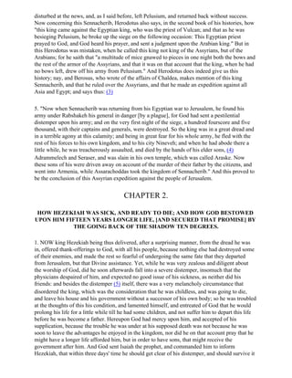 disturbed at the news, and, as I said before, left Pelusium, and returned back without success.
Now concerning this Sennacherib, Herodotus also says, in the second book of his histories, how
"this king came against the Egyptian king, who was the priest of Vulcan; and that as he was
besieging Pelusium, he broke up the siege on the following occasion: This Egyptian priest
prayed to God, and God heard his prayer, and sent a judgment upon the Arabian king." But in
this Herodotus was mistaken, when he called this king not king of the Assyrians, but of the
Arabians; for he saith that "a multitude of mice gnawed to pieces in one night both the bows and
the rest of the armor of the Assyrians, and that it was on that account that the king, when he had
no bows left, drew off his army from Pelusium." And Herodotus does indeed give us this
history; nay, and Berosus, who wrote of the affairs of Chaldea, makes mention of this king
Sennacherib, and that he ruled over the Assyrians, and that he made an expedition against all
Asia and Egypt; and says thus: (3)

5. "Now when Sennacherib was returning from his Egyptian war to Jerusalem, he found his
army under Rabshakeh his general in danger [by a plague], for God had sent a pestilential
distemper upon his army; and on the very first night of the siege, a hundred fourscore and five
thousand, with their captains and generals, were destroyed. So the king was in a great dread and
in a terrible agony at this calamity; and being in great fear for his whole army, he fled with the
rest of his forces to his own kingdom, and to his city Nineveh; and when he had abode there a
little while, he was treacherously assaulted, and died by the hands of his elder sons, (4)
Adrammelech and Seraser, and was slain in his own temple, which was called Araske. Now
these sons of his were driven away on account of the murder of their father by the citizens, and
went into Armenia, while Assarachoddas took the kingdom of Sennacherib." And this proved to
be the conclusion of this Assyrian expedition against the people of Jerusalem.


                                        CHAPTER 2.

 HOW HEZEKIAH WAS SICK, AND READY TO DIE; AND HOW GOD BESTOWED
UPON HIM FIFTEEN YEARS LONGER LIFE, [AND SECURED THAT PROMISE] BY
           THE GOING BACK OF THE SHADOW TEN DEGREES.

1. NOW king Hezekiah being thus delivered, after a surprising manner, from the dread he was
in, offered thank-offerings to God, with all his people, because nothing else had destroyed some
of their enemies, and made the rest so fearful of undergoing the same fate that they departed
from Jerusalem, but that Divine assistance. Yet, while he was very zealous and diligent about
the worship of God, did he soon afterwards fall into a severe distemper, insomuch that the
physicians despaired of him, and expected no good issue of his sickness, as neither did his
friends: and besides the distemper (5) itself, there was a very melancholy circumstance that
disordered the king, which was the consideration that he was childless, and was going to die,
and leave his house and his government without a successor of his own body; so he was troubled
at the thoughts of this his condition, and lamented himself, and entreated of God that he would
prolong his life for a little while till he had some children, and not suffer him to depart this life
before he was become a father. Hereupon God had mercy upon him, and accepted of his
supplication, because the trouble he was under at his supposed death was not because he was
soon to leave the advantages he enjoyed in the kingdom, nor did he on that account pray that he
might have a longer life afforded him, but in order to have sons, that might receive the
government after him. And God sent Isaiah the prophet, and commanded him to inform
Hezekiah, that within three days' time he should get clear of his distemper, and should survive it
 