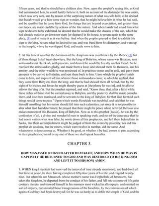 fifteen years, and that he should have children also. Now, upon the prophet's saying this, as God
had commanded him, he could hardly believe it, both on account of the distemper he was under,
which was very sore, and by reason of the surprising nature of what was told him; so he desired
that Isaiah would give him some sign or wonder, that he might believe him in what he had said,
and be sensible that he came from God; for things that are beyond expectation, and greater than
our hopes, are made credible by actions of the like nature. And when Isaiah had asked him what
sign he desired to be exhibited, he desired that he would make the shadow of the sun, which he
had already made to go down ten steps [or degrees] in his house, to return again to the same
place, (6) and to make it as it was before. And when the prophet prayed to God to exhibit this
sign to the king, he saw what he desired to see, and was freed from his distemper, and went up
to the temple, where he worshipped God, and made vows to him.

2. At this time it was that the dominion of the Assyrians was overthrown by the Medes; (7) but
of these things I shall treat elsewhere. But the king of Babylon, whose name was Baladan, sent
ambassadors to Hezekiah, with presents, and desired he would be his ally and his friend. So he
received the ambassadors gladly, and made them a feast, and showed them his treasures, and his
armory, and the other wealth he was possessed of, in precious stones and in gold, and gave them
presents to be carried to Baladan, and sent them back to him. Upon which the prophet Isaiah
came to him, and inquired of him whence those ambassadors came; to which he replied, that
they came from Babylon, from the king; and that he had showed them all he had, that by the
sight of his riches and forces he might thereby guess at [the plenty he was in], and be able to
inform the king of it. But the prophet rejoined, and said, "Know thou, that, after a little while,
these riches of thine shall be carried away to Babylon, and thy posterity shall be made eunuchs
there, and lose their manhood, and be servants to the king of Babylon; for that God foretold such
things would come to pass." Upon which words Hezekiah was troubled, and said that he was
himself unwilling that his nation should fall into such calamities; yet since it is not possible to
alter what God had determined, he prayed that there might be peace while he lived. Berosus also
makes mention of this Baladan, king of Babylon. Now as to this prophet [Isaiah], he was by the
confession of all, a divine and wonderful man in speaking truth; and out of the assurance that he
had never written what was false, he wrote down all his prophecies, and left them behind him in
books, that their accomplishment might be judged of from the events by posterity: nor did this
prophet do so alone, but the others, which were twelve in number, did the same. And
whatsoever is done among us, Whether it be good, or whether it be bad, comes to pass according
to their prophecies; but of every one of these we shall speak hereafter.


                                        CHAPTER 3.

 HOW MANASSEH REIGNED AFTER HEZEKIAH; AND HOW WHEN HE WAS IN
 CAPTIVITY HE RETURNED TO GOD AND WAS RESTORED TO HIS KINGDOM
                  AND LEFT IT TO [HIS SON] AMON.

1. WHEN king Hezekiah had survived the interval of time already mentioned, and had dwelt all
that time in peace, he died, having completed fifty-four years of his life, and reigned twenty-
nine. But when his son Manasseh, whose mother's name was Hephzibah, of Jerusalem, had
taken the kingdom, he departed from the conduct of his father, and fell into a course of life quite
contrary thereto, and showed himself in his manners most wicked in all respects, and omitted no
sort of impiety, but imitated those transgressions of the Israelites, by the commission of which
against God they had been destroyed; for he was so hardy as to defile the temple of God, and the
 