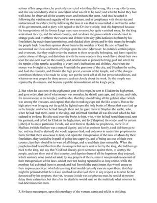 actions of his progenitors, he prudently corrected what they did wrong, like a very elderly man,
and like one abundantly able to understand what was fit to be done; and what he found they had
well done, he observed all the country over, and imitated the same. And thus he acted in
following the wisdom and sagacity of his own nature, and in compliance with the advice and
instruction of the elders; for by following the laws it was that he succeeded so well in the order
of his government, and in piety with regard to the Divine worship. And this happened because
the transgressions of the former kings were seen no more, but quite vanished away; for the king
went about the city, and the whole country, and cut down the groves which were devoted to
strange gods, and overthrew their altars; and if there were any gifts dedicated to them by his
forefathers, he made them ignominious, and plucked them down; and by this means he brought
the people back from their opinion about them to the worship of God. He also offered his
accustomed sacrifices and burnt-offerings upon the altar. Moreover, he ordained certain judges
and overseers, that they might order the matters to them severally belonging, and have regard to
justice above all things, and distribute it with the same concern they would have about their own
soul. He also sent over all the country, and desired such as pleased to bring gold and silver for
the repairs of the temple, according to every one's inclinations and abilities. And when the
money was brought in, he made one Maaseiah the governor of the city, and Shaphan the scribe,
and Joab the recorder, and Eliakim the high priest, curators of the temple, and of the charges
contributed thereto; who made no delay, nor put the work off at all, but prepared architects, and
whatsoever was proper for those repairs, and set closely about the work. So the temple was
repaired by this means, and became a public demonstration of the king's piety.

2. But when he was now in the eighteenth year of his reign, he sent to Eliakim the high priest,
and gave order, that out of what money was overplus, he should cast cups, and dishes, and vials,
for ministration [in the temple]; and besides, that they should bring all the gold or silver which
was among the treasures, and expend that also in making cups and the like vessels. But as the
high priest was bringing out the gold, he lighted upon the holy books of Moses that were laid up
in the temple; and when he had brought them out, he gave them to Shaphan the scribe, who,
when he had read them, came to the king, and informed him that all was finished which he had
ordered to be done. He also read over the books to him, who, when he had heard them read, rent
his garment, and called for Eliakim the high priest, and for [Shaphan] the scribe, and for certain
[other] of his most particular friends, and sent them to Huldah the prophetess, the wife of
Shallum, (which Shallum was a man of dignity, and of an eminent family,) and bid them go to
her, and say that [he desired] she would appease God, and endeavor to render him propitious to
them, for that there was cause to fear, lest, upon the transgression of the laws of Moses by their
forefathers, they should be in peril of going into captivity, and of being cast out of their own
country; lest they should be in want of all things, and so end their days miserably. When the
prophetess had heard this from the messengers that were sent to her by the king, she bid them go
back to the king, and say that "God had already given sentence against them, to destroy the
people, and cast them out of their country, and deprive them of all the happiness they enjoyed;
which sentence none could set aside by any prayers of theirs, since it was passed on account of
their transgressions of the laws, and of their not having repented in so long a time, while the
prophets had exhorted them to amend, and had foretold the punishment that would ensue on
their impious practices; which threatening God would certainly execute upon them, that they
might be persuaded that he is God, and had not deceived them in any respect as to what he had
denounced by his prophets; that yet, because Josiah was a righteous man, he would at present
delay those calamities, but that after his death he would send on the multitude what miseries he
had determined for them.

3. So these messengers, upon this prophecy of the woman, came and told it to the king;
 