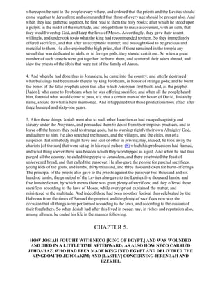 whereupon he sent to the people every where, and ordered that the priests and the Levites should
come together to Jerusalem; and commanded that those of every age should be present also. And
when they had gathered together, he first read to them the holy books; after which he stood upon
a pulpit, in the midst of the multitude, and obliged them to make a covenant, with an oath, that
they would worship God, and keep the laws of Moses. Accordingly, they gave their assent
willingly, and undertook to do what the king had recommended to them. So they immediately
offered sacrifices, and that after an acceptable manner, and besought God to be gracious and
merciful to them. He also enjoined the high priest, that if there remained in the temple any
vessel that was dedicated to idols, or to foreign gods, they should cast it out. So when a great
number of such vessels were got together, he burnt them, and scattered their ashes abroad, and
slew the priests of the idols that were not of the family of Aaron.

4. And when he had done thus in Jerusalem, he came into the country, and utterly destroyed
what buildings had been made therein by king Jeroboam, in honor of strange gods; and he burnt
the bones of the false prophets upon that altar which Jeroboam first built; and, as the prophet
[Jadon], who came to Jeroboam when he was offering sacrifice, and when all the people heard
him, foretold what would come to pass, viz. that a certain man of the house of David, Josiah by
name, should do what is here mentioned. And it happened that those predictions took effect after
three hundred and sixty-one years.

5. After these things, Josiah went also to such other Israelites as had escaped captivity and
slavery under the Assyrians, and persuaded them to desist from their impious practices, and to
leave off the honors they paid to strange gods, but to worship rightly their own Almighty God,
and adhere to him. He also searched the houses, and the villages, and the cities, out of a
suspicion that somebody might have one idol or other in private; nay, indeed, he took away the
chariots [of the sun] that were set up in his royal palace, (8) which his predecessors had framed,
and what thing soever there was besides which they worshipped as a god. And when he had thus
purged all the country, he called the people to Jerusalem, and there celebrated the feast of
unleavened bread, and that called the passover. He also gave the people for paschal sacrifices,
young kids of the goats, and lambs, thirty thousand, and three thousand oxen for burnt-offerings.
The principal of the priests also gave to the priests against the passover two thousand and six
hundred lambs; the principal of the Levites also gave to the Levites five thousand lambs, and
five hundred oxen, by which means there was great plenty of sacrifices; and they offered those
sacrifices according to the laws of Moses, while every priest explained the matter, and
ministered to the multitude. And indeed there had been no other festival thus celebrated by the
Hebrews from the times of Samuel the prophet; and the plenty of sacrifices now was the
occasion that all things were performed according to the laws, and according to the custom of
their forefathers. So when Josiah had after this lived in peace, nay, in riches and reputation also,
among all men, he ended his life in the manner following.


                                        CHAPTER 5.

  HOW JOSIAH FOUGHT WITH NECO [KING OF EGYPT.] AND WAS WOUNDED
  AND DIED IN A LITTLE TIME AFTERWARD; AS ALSO HOW NECO CARRIED
 JEHOAHAZ, WHO HAD BEEN MADE KING INTO EGYPT AND DELIVERED THE
   KINGDOM TO JEHOIAKIM; AND [LASTLY] CONCERNING JEREMIAH AND
                               EZEKIEL.
 
