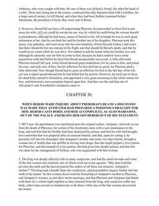 Arabians, who were caught with him; the one of them was Sylleus's friend, the other the head of
a tribe. These last, being put to the torture, confessed that they had prevailed with Corinthus, for
a large sum of money, to kill Herod; and when they had been further examined before
Saturninus, the president of Syria, they were sent to Rome.

4. However, Herod did not leave off importuning Pheroras, but proceeded to force him to put
away his wife; (45) yet could he not devise any way by which he could bring the woman herself
to punishment, although he had many causes of hatred to her; till at length he was in such great
uneasiness at her, that he cast both her and his brother out of his kingdom. Pheroras took this
injury very patiently, and went away into his own tetrarchy, [Perea beyond Jordan,] and sware
that there should be but one end put to his flight, and that should be Herod's death; and that he
would never return while he was alive. Nor indeed would he return when his brother was sick,
although he earnestly sent for him to come to him, because he had a mind to leave some
injunctions with him before he died; but Herod unexpectedly recovered. A little afterward
Pheroras himself fell sick, when Herod showed great moderation; for he came to him, and pitied
his case, and took care of him; but his affection for him did him no good, for Pheroras died a
little afterward. Now though Herod had so great an affection for him to the last day of his life,
yet was a report spread abroad that he had killed him by poison. However, he took care to have
his dead body carried to Jerusalem, and appointed a very great mourning to the whole nation for
him, and bestowed a most pompous funeral upon him. And this was the end that one of
Alexander's and Aristobulus's murderers came to.


                                       CHAPTER 30.

  WHEN HEROD MADE INQUIRY ABOUT PHERORAS'S DEATH A DISCOVERY
 WAS MADE THAT ANTIPATER HAD PREPARED A POISONOUS DRAUGHT FOR
  HIM. HEROD CASTS DORIS AND HER ACCOMPLICES, AS ALSO MARIAMNE,
 OUT OF THE PALACE AND BLOTS HER SON HEROD OUT OF HIS TESTAMENT.

1. BUT now the punishment was transferred unto the original author, Antipater, and took its rise
from the death of Pheroras; for certain of his freed-men came with a sad countenance to the
king, and told him that his brother had been destroyed by poison, and that his wife had brought
him somewhat that was prepared after an unusual manner, and that, upon his eating it, he
presently fell into his distemper; that Antipater's mother and sister, two days before, brought a
woman out of Arabia that was skillful in mixing such drugs, that she might prepare a love potion
for Pheroras; and that instead of a love potion, she had given him deadly poison; and that this
was done by the management of Sylleus, who was acquainted with that woman.

2. The king was deeply affected with so many suspicions, and had the maid-servants and some
of the free women also tortured; one of which cried out in her agonies, "May that God that
governs the earth and the heaven punish this author of all these our miseries, Antipater's
mother!" The king took a handle from this confession, and proceeded to inquire further into the
truth of the matter. So this woman discovered the friendship of Antipater's mother to Pheroras,
and Antipater's women, as also their secret meetings, and that Pheroras and Antipater had drunk
with them for a whole night together as they returned from the king, and would not suffer any
body, either man-servant or maidservant, to be there; while one of the free women discovered
the matter.
 