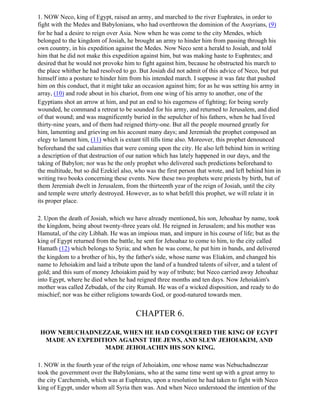 1. NOW Neco, king of Egypt, raised an army, and marched to the river Euphrates, in order to
fight with the Medes and Babylonians, who had overthrown the dominion of the Assyrians, (9)
for he had a desire to reign over Asia. Now when he was come to the city Mendes, which
belonged to the kingdom of Josiah, he brought an army to hinder him from passing through his
own country, in his expedition against the Medes. Now Neco sent a herald to Josiah, and told
him that he did not make this expedition against him, but was making haste to Euphrates; and
desired that he would not provoke him to fight against him, because he obstructed his march to
the place whither he had resolved to go. But Josiah did not admit of this advice of Neco, but put
himself into a posture to hinder him from his intended march. I suppose it was fate that pushed
him on this conduct, that it might take an occasion against him; for as he was setting his army in
array, (10) and rode about in his chariot, from one wing of his army to another, one of the
Egyptians shot an arrow at him, and put an end to his eagerness of fighting; for being sorely
wounded, he command a retreat to be sounded for his army, and returned to Jerusalem, and died
of that wound; and was magnificently buried in the sepulcher of his fathers, when he had lived
thirty-nine years, and of them had reigned thirty-one. But all the people mourned greatly for
him, lamenting and grieving on his account many days; and Jeremiah the prophet composed an
elegy to lament him, (11) which is extant till tills time also. Moreover, this prophet denounced
beforehand the sad calamities that were coming upon the city. He also left behind him in writing
a description of that destruction of our nation which has lately happened in our days, and the
taking of Babylon; nor was he the only prophet who delivered such predictions beforehand to
the multitude, but so did Ezekiel also, who was the first person that wrote, and left behind him in
writing two books concerning these events. Now these two prophets were priests by birth, but of
them Jeremiah dwelt in Jerusalem, from the thirteenth year of the reign of Josiah, until the city
and temple were utterly destroyed. However, as to what befell this prophet, we will relate it in
its proper place.

2. Upon the death of Josiah, which we have already mentioned, his son, Jehoahaz by name, took
the kingdom, being about twenty-three years old. He reigned in Jerusalem; and his mother was
Hamutal, of the city Libhah. He was an impious man, and impure in his course of life; but as the
king of Egypt returned from the battle, he sent for Jehoahaz to come to him, to the city called
Hamath (12) which belongs to Syria; and when he was come, he put him in bands, and delivered
the kingdom to a brother of his, by the father's side, whose name was Eliakim, and changed his
name to Jehoiakim and laid a tribute upon the land of a hundred talents of silver, and a talent of
gold; and this sum of money Jehoiakim paid by way of tribute; but Neco carried away Jehoahaz
into Egypt, where he died when he had reigned three months and ten days. Now Jehoiakim's
mother was called Zebudah, of the city Rumah. He was of a wicked disposition, and ready to do
mischief; nor was he either religions towards God, or good-natured towards men.


                                       CHAPTER 6.

 HOW NEBUCHADNEZZAR, WHEN HE HAD CONQUERED THE KING OF EGYPT
  MADE AN EXPEDITION AGAINST THE JEWS, AND SLEW JEHOIAKIM, AND
                 MADE JEHOLACHIN HIS SON KING.

1. NOW in the fourth year of the reign of Jehoiakim, one whose name was Nebuchadnezzar
took the government over the Babylonians, who at the same time went up with a great army to
the city Carchemish, which was at Euphrates, upon a resolution he had taken to fight with Neco
king of Egypt, under whom all Syria then was. And when Neco understood the intention of the
 