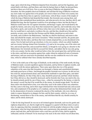 siege; upon which the king of Babylon departed from Jerusalem, and met the Egyptians, and
joined battle with them, and beat them; and when he had put them to flight, he pursued them,
and drove them out of all Syria. Now as soon as the king of Babylon was departed from
Jerusalem, the false prophets deceived Zedekiah, and said that the king of Babylon would not
any more make war against him or his people, nor remove them out of their own country into
Babylon; and that those then in captivity would return, with all those vessels of the temple of
which the king of Babylon had despoiled that temple. But Jeremiah came among them, and
prophesied what contradicted those predictions, and what proved to be true, that they did ill, and
deluded the king; that the Egyptians would be of no advantage to them, but that the king of
Babylon would renew the war against Jerusalem, and besiege it again, and would destroy the
people by famine, and carry away those that remained into captivity, and would take away what
they had as spoils, and would carry off those riches that were in the temple; nay, that, besides
this, he would burn it, and utterly overthrow the city, and that they should serve him and his
posterity seventy years; that then the Persians and the Medes should put an end to their
servitude, and overthrow the Babylonians; "and that we shall be dismissed, and return to this
land, and rebuild the temple, and restore Jerusalem." When Jeremiah said this, the greater part
believed him; but the rulers, and those that were wicked, despised him, as one disordered in his
senses. Now he had resolved to go elsewhere, to his own country, which was called Anathoth,
and was twenty furlongs distant from Jerusalem; (13) and as he was going, one of the rulers met
him, and seized upon him, and accused him falsely, as though he were going as a deserter to the
Babylonians; but Jeremiah said that he accused him falsely, and added, that he was only going
to his own country; but the other would not believe him, but seized upon him, and led him away
to the rulers, and laid an accusation against him, under whom he endured all sorts of torments
and tortures, and was reserved to be punished; and this was the condition he was in for some
time, while he suffered what I have already described unjustly.

4. Now in the ninth year of the reign of Zedekiah, on the tenth day of the tenth month, the king
of Babylon made a second expedition against Jerusalem, and lay before it eighteen months, and
besieged it with the utmost application. There came upon them also two of the greatest
calamities at the same time that Jerusalem was besieged, a famine and a pestilential distemper,
and made great havoc of them. And though the prophet Jeremiah was in prison, he did not rest,
but cried out, and proclaimed aloud, and exhorted the multitude to open their gates, and admit
the king of Babylon, for that if they did so, they should be preserved, and their whole families;
but if they did not so, they should be destroyed; and he foretold, that if any one staid in the city,
he should certainly perish by one of these ways, - either be consumed by the famine, or slain by
the enemy's sword; but that if he would flee to the enemy, he should escape death. Yet did not
these rulers who heard believe him, even when they were in the midst of their sore calamities;
but they came to the king, and in their anger informed him what Jeremiah had said, and accused
him, and complained of the prophet as of a madman, and one that disheartened their minds, and
by the denunciation of miseries weakened the alacrity of the multitude, who were otherwise
ready to expose themselves to dangers for him, and for their country, while he, in a way of
threatening, warned them to flee to the enemy, and told them that the city should certainly be
taken, and be utterly destroyed.

5. But for the king himself, he was not at all irritated against Jeremiah, such was his gentle and
righteous disposition; yet, that he might not be engaged in a quarrel with those rulers at such a
time, by opposing what they intended, he let them do with the prophet whatsoever they would;
whereupon, when the king had granted them such a permission, they presently came into the
prison, and took him, and let him down with a cord into a pit full of mire, that he might be
suffocated, and die of himself. So he stood up to the neck in the mire which was all about him,
 