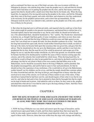 and so continued; but there was one of the king's servants, who was in esteem with him, an
Ethiopian by descent, who told the king what a state the prophet was in, and said that his friends
and his rulers had done evil in putting the prophet into the mire, and by that means contriving
against him that he should suffer a death more bitter than that by his bonds only. When the king
heard this, he repented of his having delivered up the prophet to the rulers, and bid the Ethiopian
take thirty men of the king's guards, and cords with them, and whatsoever else they understood
to be necessary for the prophet's preservation, and to draw him up immediately. So the
Ethiopian took the men he was ordered to take, and drew up the prophet out of the mire, and left
him at liberty [in the prison].

6. But when the king had sent to call him privately, and inquired what he could say to him from
God, which might be suitable to his present circumstances, and desired him to inform him of it,
Jeremiah replied, that he had somewhat to say; but he said withal, he should not be believed,
nor, if he admonished them, should be hearkened to; "for," said he, "thy friends have determined
to destroy me, as though I had been guilty of some wickedness; and where are now those men
who deceived us, and said that the king of Babylon would not come and fight against us any
more? but I am afraid now to speak the truth, lest thou shouldst condemn me to die." And when
the king had assured him upon oath, that he would neither himself put him to death, nor deliver
him up to the rulers, he became bold upon that assurance that was given him, and gave him this
advice: That he should deliver the city up to the Babylonians; and he said that it was God who
prophesied this by him, that [he must do so] if he would be preserved, and escape out of the
danger he was in, and that then neither should the city fall to the ground, nor should the temple
be burned; but that [if he disobeyed] he would be the cause of these miseries coming upon the
citizens, and of the calamity that would befall his whole house. When the king heard this, he
said that he would willingly do what he persuaded him to, and what he declared would be to his
advantage, but that he was afraid of those of his own country that had fallen away to the
Babylonians, lest he should be accused by them to the king of Babylon, and be punished. But
the prophet encouraged him, and said he had no cause to fear such punishment, for that he
should not have the experience of any misfortune, if he would deliver all up to the Babylonians,
neither himself, nor his children, nor his wives, and that the temple should then continue unhurt.
So when Jeremiah had said this, the king let him go, and charged him to betray what they had
resolved on to none of the citizens, nor to tell any of these matters to any of the rulers, if they
should have learned that he had been sent for, and should inquire of him what it was that he was
sent for, and what he had said to him; but to pretend to them that he besought him that he might
not be kept in bonds and in prison. And indeed he said so to them; for they came to the, prophet,
and asked him what advice it was that he came to give the king relating to them. And thus I have
finished what concerns this matter.


                                        CHAPTER 8.

 HOW THE KING OF BABYLON TOOK JERUSALEM AND BURNT THE TEMPLE
 AND REMOVED THE PEOPLE OF JERUSALEM AND ZEDEKIAH TO BABYLON.
     AS ALSO, WHO THEY WERE THAT HAD SUCCEEDED IN THE HIGH
                   PRIESTHOOD UNDER THE KINGS.

1. NOW the king of Babylon was very intent and earnest upon the siege of Jerusalem; and he
erected towers upon great banks of earth, and from them repelled those that stood upon the
walls; he also made a great number of such banks round about the whole city, whose height was
equal to those walls. However, those that were within bore the siege with courage and alacrity,
 