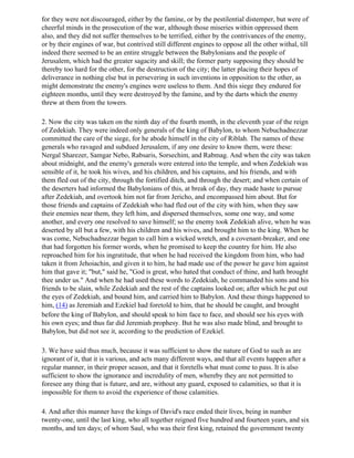 for they were not discouraged, either by the famine, or by the pestilential distemper, but were of
cheerful minds in the prosecution of the war, although those miseries within oppressed them
also, and they did not suffer themselves to be terrified, either by the contrivances of the enemy,
or by their engines of war, but contrived still different engines to oppose all the other withal, till
indeed there seemed to be an entire struggle between the Babylonians and the people of
Jerusalem, which had the greater sagacity and skill; the former party supposing they should be
thereby too hard for the other, for the destruction of the city; the latter placing their hopes of
deliverance in nothing else but in persevering in such inventions in opposition to the other, as
might demonstrate the enemy's engines were useless to them. And this siege they endured for
eighteen months, until they were destroyed by the famine, and by the darts which the enemy
threw at them from the towers.

2. Now the city was taken on the ninth day of the fourth month, in the eleventh year of the reign
of Zedekiah. They were indeed only generals of the king of Babylon, to whom Nebuchadnezzar
committed the care of the siege, for he abode himself in the city of Riblah. The names of these
generals who ravaged and subdued Jerusalem, if any one desire to know them, were these:
Nergal Sharezer, Samgar Nebo, Rabsaris, Sorsechim, and Rabmag. And when the city was taken
about midnight, and the enemy's generals were entered into the temple, and when Zedekiah was
sensible of it, he took his wives, and his children, and his captains, and his friends, and with
them fled out of the city, through the fortified ditch, and through the desert; and when certain of
the deserters had informed the Babylonians of this, at break of day, they made haste to pursue
after Zedekiah, and overtook him not far from Jericho, and encompassed him about. But for
those friends and captains of Zedekiah who had fled out of the city with him, when they saw
their enemies near them, they left him, and dispersed themselves, some one way, and some
another, and every one resolved to save himself; so the enemy took Zedekiah alive, when he was
deserted by all but a few, with his children and his wives, and brought him to the king. When he
was come, Nebuchadnezzar began to call him a wicked wretch, and a covenant-breaker, and one
that had forgotten his former words, when he promised to keep the country for him. He also
reproached him for his ingratitude, that when he had received the kingdom from him, who had
taken it from Jehoiachin, and given it to him, he had made use of the power he gave him against
him that gave it; "but," said he, "God is great, who hated that conduct of thine, and hath brought
thee under us." And when he had used these words to Zedekiah, he commanded his sons and his
friends to be slain, while Zedekiah and the rest of the captains looked on; after which he put out
the eyes of Zedekiah, and bound him, and carried him to Babylon. And these things happened to
him, (14) as Jeremiah and Ezekiel had foretold to him, that he should be caught, and brought
before the king of Babylon, and should speak to him face to face, and should see his eyes with
his own eyes; and thus far did Jeremiah prophesy. But he was also made blind, and brought to
Babylon, but did not see it, according to the prediction of Ezekiel.

3. We have said thus much, because it was sufficient to show the nature of God to such as are
ignorant of it, that it is various, and acts many different ways, and that all events happen after a
regular manner, in their proper season, and that it foretells what must come to pass. It is also
sufficient to show the ignorance and incredulity of men, whereby they are not permitted to
foresee any thing that is future, and are, without any guard, exposed to calamities, so that it is
impossible for them to avoid the experience of those calamities.

4. And after this manner have the kings of David's race ended their lives, being in number
twenty-one, until the last king, who all together reigned five hundred and fourteen years, and six
months, and ten days; of whom Saul, who was their first king, retained the government twenty
 