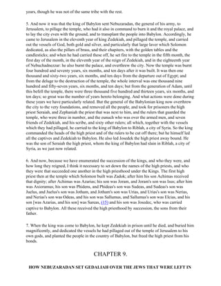 years, though he was not of the same tribe with the rest.

5. And now it was that the king of Babylon sent Nebuzaradan, the general of his army, to
Jerusalem, to pillage the temple, who had it also in command to burn it and the royal palace, and
to lay the city even with the ground, and to transplant the people into Babylon. Accordingly, he
came to Jerusalem in the eleventh year of king Zedekiah, and pillaged the temple, and carried
out the vessels of God, both gold and silver, and particularly that large laver which Solomon
dedicated, as also the pillars of brass, and their chapiters, with the golden tables and the
candlesticks; and when he had carried these off, he set fire to the temple in the fifth month, the
first day of the month, in the eleventh year of the reign of Zedekiah, and in the eighteenth year
of Nebuchadnezzar: he also burnt the palace, and overthrew the city. Now the temple was burnt
four hundred and seventy years, six months, and ten days after it was built. It was then one
thousand and sixty-two years, six months, and ten days from the departure out of Egypt; and
from the deluge to the destruction of the temple, the whole interval was one thousand nine
hundred and fifty-seven years, six months, and ten days; but from the generation of Adam, until
this befell the temple, there were three thousand five hundred and thirteen years, six months, and
ten days; so great was the number of years hereto belonging. And what actions were done during
these years we have particularly related. But the general of the Babylonian king now overthrew
the city to the very foundations, and removed all the people, and took for prisoners the high
priest Seraiah, and Zephaniah the priest that was next to him, and the rulers that guarded the
temple, who were three in number, and the eunuch who was over the armed men, and seven
friends of Zedekiah, and his scribe, and sixty other rulers; all which, together with the vessels
which they had pillaged, he carried to the king of Babylon to Riblah, a city of Syria. So the king
commanded the heads of the high priest and of the rulers to be cut off there; but he himself led
all the captives and Zedekiah to Babylon. He also led Josedek the high priest away bound. He
was the son of Seraiah the high priest, whom the king of Babylon had slain in Riblah, a city of
Syria, as we just now related.

6. And now, because we have enumerated the succession of the kings, and who they were, and
how long they reigned, I think it necessary to set down the names of the high priests, and who
they were that succeeded one another in the high priesthood under the Kings. The first high
priest then at the temple which Solomon built was Zadok; after him his son Achimas received
that dignity; after Achimas was Azarias; his son was Joram, and Joram's son was Isus; after him
was Axioramus; his son was Phidens, and Phideas's son was Sudeas, and Sudeas's son was
Juelus, and Juelus's son was Jotham, and Jotham's son was Urias, and Urias's son was Nerias,
and Nerias's son was Odeas, and his son was Sallumus, and Sallumus's son was Elcias, and his
son [was Azarias, and his son] was Sareas, (15) and his son was Josedec, who was carried
captive to Babylon. All these received the high priesthood by succession, the sons from their
father.

7. When the king was come to Babylon, he kept Zedekiah in prison until he died, and buried him
magnificently, and dedicated the vessels he had pillaged out of the temple of Jerusalem to his
own gods, and planted the people in the country of Babylon, but freed the high priest from his
bonds.


                                        CHAPTER 9.

 HOW NEBUZARADAN SET GEDALIAH OVER THE JEWS THAT WERE LEFT IN
 