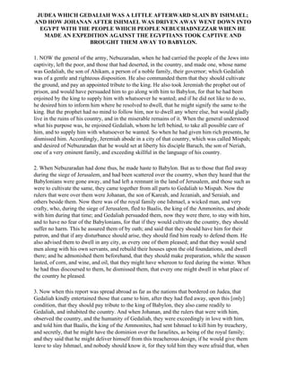 JUDEA WHICH GEDALIAH WAS A LITTLE AFTERWARD SLAIN BY ISHMAEL;
AND HOW JOHANAN AFTER ISHMAEL WAS DRIVEN AWAY WENT DOWN INTO
  EGYPT WITH THE PEOPLE WHICH PEOPLE NEBUCHADNEZZAR WHEN HE
   MADE AN EXPEDITION AGAINST THE EGYPTIANS TOOK CAPTIVE AND
                BROUGHT THEM AWAY TO BABYLON.

1. NOW the general of the army, Nebuzaradan, when he had carried the people of the Jews into
captivity, left the poor, and those that had deserted, in the country, and made one, whose name
was Gedaliah, the son of Ahikam, a person of a noble family, their governor; which Gedaliah
was of a gentle and righteous disposition. He also commanded them that they should cultivate
the ground, and pay an appointed tribute to the king. He also took Jeremiah the prophet out of
prison, and would have persuaded him to go along with him to Babylon, for that he had been
enjoined by the king to supply him with whatsoever he wanted; and if he did not like to do so,
he desired him to inform him where he resolved to dwell, that he might signify the same to the
king. But the prophet had no mind to follow him, nor to dwell any where else, but would gladly
live in the ruins of his country, and in the miserable remains of it. When the general understood
what his purpose was, he enjoined Gedaliah, whom he left behind, to take all possible care of
him, and to supply him with whatsoever he wanted. So when he had given him rich presents, he
dismissed him. Accordingly, Jeremiah abode in a city of that country, which was called Mispah;
and desired of Nebuzaradan that he would set at liberty his disciple Baruch, the son of Neriah,
one of a very eminent family, and exceeding skillful in the language of his country.

2. When Nebuzaradan had done thus, he made haste to Babylon. But as to those that fled away
during the siege of Jerusalem, and had been scattered over the country, when they heard that the
Babylonians were gone away, and had left a remnant in the land of Jerusalem, and those such as
were to cultivate the same, they came together from all parts to Gedaliah to Mispah. Now the
rulers that were over them were Johanan, the son of Kareah, and Jezaniah, and Seraiah, and
others beside them. Now there was of the royal family one Ishmael, a wicked man, and very
crafty, who, during the siege of Jerusalem, fled to Baalis, the king of the Ammonites, and abode
with him during that time; and Gedaliah persuaded them, now they were there, to stay with him,
and to have no fear of the Babylonians, for that if they would cultivate the country, they should
suffer no harm. This he assured them of by oath; and said that they should have him for their
patron, and that if any disturbance should arise, they should find him ready to defend them. He
also advised them to dwell in any city, as every one of them pleased; and that they would send
men along with his own servants, and rebuild their houses upon the old foundations, and dwell
there; and he admonished them beforehand, that they should make preparation, while the season
lasted, of corn, and wine, and oil, that they might have whereon to feed during the winter. When
he had thus discoursed to them, he dismissed them, that every one might dwell in what place of
the country he pleased.

3. Now when this report was spread abroad as far as the nations that bordered on Judea, that
Gedaliah kindly entertained those that came to him, after they had fled away, upon this [only]
condition, that they should pay tribute to the king of Babylon, they also came readily to
Gedaliah, and inhabited the country. And when Johanan, and the rulers that were with him,
observed the country, and the humanity of Gedaliah, they were exceedingly in love with him,
and told him that Baalis, the king of the Ammonites, had sent Ishmael to kill him by treachery,
and secretly, that he might have the dominion over the Israelites, as being of the royal family;
and they said that he might deliver himself from this treacherous design, if he would give them
leave to slay Ishmael, and nobody should know it, for they told him they were afraid that, when
 