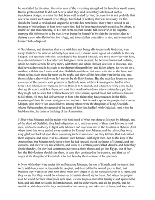 he was killed by the other, the entire ruin of the remaining strength of the Israelites would ensue.
But he professed that he did not believe what they said, when they told him of such a
treacherous design, in a man that had been well treated by him; because it was not probable that
one who, under such a want of all things, had failed of nothing that was necessary for him,
should be found so wicked and ungrateful towards his benefactor, that when it would be an
instance of wickedness in him not to save him, had he been treacherously assaulted by others, to
endeavor, and that earnestly, to kill him with his own hands: that, however, if he ought to
suppose this information to be true, it was better for himself to be slain by the other, than to
destroy a man who fled to him for refuge, and intrusted his own safety to him, and committed
himself to his disposal.

4. So Johanan, and the rulers that were with him, not being able to persuade Gedaliah, went
away. But after the interval of thirty days was over, Ishmael came again to Gedaliah, to the city
Mispah, and ten men with him; and when he had feasted Ishmael, and those that were with him,
in a splendid manner at his table, and had given them presents, he became disordered in drink,
while he endeavored to be very merry with them; and when Ishmael saw him in that case, and
that he was drowned in his cups to the degree of insensibility, and fallen asleep, he rose up on a
sudden, with his ten friends, and slew Gedaliah, and those that were with him at the feast; and
when he had slain them, he went out by night, and slew all the Jews that were in the city, and
those soldiers also which were left therein by the Babylonians. But the next day fourscore men
came out of the country with presents to Gedaliah, none of them knowing what had befallen
him; when Ishmael saw them, he invited them in to Gedaliah, and when they were come in, he
shut up the court, and slew them, and cast their dead bodies down into a certain deep pit, that
they might not be seen; but of these fourscore men Ishmael spared those that entreated him not
to kill them, till they had delivered up to him what riches they had concealed in the fields,
consisting of their furniture, and garments, and corn: but he took captive the people that were in
Mispah, with their wives and children; among whom were the daughters of king Zedekiah,
whom Nebuzaradan, the general of the army of Babylon, had left with Gedaliah. And when he
had done this, he came to the king of the Ammonites.

5. But when Johanan and the rulers with him heard of what was done at Mispah by Ishmael, and
of the death of Gedaliah, they had indignation at it, and every one of them took his own armed
men, and came suddenly to fight with Ishmael, and overtook him at the fountain in Hebron. And
when those that were carried away captives by Ishmael saw Johanan and the rulers, they were
very glad, and looked upon them as coming to their assistance; so they left him that had carried
them captives, and came over to Johanan: then Ishmael, with eight men, fled to the king of the
Ammonites; but Johanan took those whom he had rescued out of the hands of Ishmael, and the
eunuchs, and their wives and children, and came to a certain place called Mandra, and there they
abode that day, for they had determined to remove from thence and go into Egypt, out of fear,
lest the Babylonians should slay them, in case they continued in the country, and that out of
anger at the slaughter of Gedaliah, who had been by them set over it for governor.

6. Now while they were under this deliberation, Johanan, the son of Kareah, and the rulers. that
were with him, came to Jeremiah the prophet, and desired that he would pray to God, that
because they were at an utter loss about what they ought to do, he would discover it to them, and
they sware that they would do whatsoever Jeremiah should say to them. And when the prophet
said he would be their intercessor with God, it came to pass, that after ten days God appeared to
him, and said that he should inform Johanan, and the other rulers, and all the people, that he
would be with them while they continued in that country, and take care of them, and keep them
 