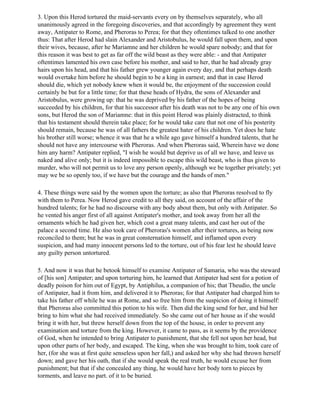 3. Upon this Herod tortured the maid-servants every on by themselves separately, who all
unanimously agreed in the foregoing discoveries, and that accordingly by agreement they went
away, Antipater to Rome, and Pheroras to Perea; for that they oftentimes talked to one another
thus: That after Herod had slain Alexander and Aristobulus, he would fall upon them, and upon
their wives, because, after he Mariamne and her children he would spare nobody; and that for
this reason it was best to get as far off the wild beast as they were able: - and that Antipater
oftentimes lamented his own case before his mother, and said to her, that he had already gray
hairs upon his head, and that his father grew younger again every day, and that perhaps death
would overtake him before he should begin to be a king in earnest; and that in case Herod
should die, which yet nobody knew when it would be, the enjoyment of the succession could
certainly be but for a little time; for that these heads of Hydra, the sons of Alexander and
Aristobulus, were growing up: that he was deprived by his father of the hopes of being
succeeded by his children, for that his successor after his death was not to be any one of his own
sons, but Herod the son of Mariamne: that in this point Herod was plainly distracted, to think
that his testament should therein take place; for he would take care that not one of his posterity
should remain, because he was of all fathers the greatest hater of his children. Yet does he hate
his brother still worse; whence it was that he a while ago gave himself a hundred talents, that he
should not have any intercourse with Pheroras. And when Pheroras said, Wherein have we done
him any harm? Antipater replied, "I wish he would but deprive us of all we have, and leave us
naked and alive only; but it is indeed impossible to escape this wild beast, who is thus given to
murder, who will not permit us to love any person openly, although we be together privately; yet
may we be so openly too, if we have but the courage and the hands of men."

4. These things were said by the women upon the torture; as also that Pheroras resolved to fly
with them to Perea. Now Herod gave credit to all they said, on account of the affair of the
hundred talents; for he had no discourse with any body about them, but only with Antipater. So
he vented his anger first of all against Antipater's mother, and took away from her all the
ornaments which he had given her, which cost a great many talents, and cast her out of the
palace a second time. He also took care of Pheroras's women after their tortures, as being now
reconciled to them; but he was in great consternation himself, and inflamed upon every
suspicion, and had many innocent persons led to the torture, out of his fear lest he should leave
any guilty person untortured.

5. And now it was that he betook himself to examine Antipater of Samaria, who was the steward
of [his son] Antipater; and upon torturing him, he learned that Antipater had sent for a potion of
deadly poison for him out of Egypt, by Antiphilus, a companion of his; that Theudio, the uncle
of Antipater, had it from him, and delivered it to Pheroras; for that Antipater had charged him to
take his father off while he was at Rome, and so free him from the suspicion of doing it himself:
that Pheroras also committed this potion to his wife. Then did the king send for her, and bid her
bring to him what she had received immediately. So she came out of her house as if she would
bring it with her, but threw herself down from the top of the house, in order to prevent any
examination and torture from the king. However, it came to pass, as it seems by the providence
of God, when he intended to bring Antipater to punishment, that she fell not upon her head, but
upon other parts of her body, and escaped. The king, when she was brought to him, took care of
her, (for she was at first quite senseless upon her fall,) and asked her why she had thrown herself
down; and gave her his oath, that if she would speak the real truth, he would excuse her from
punishment; but that if she concealed any thing, he would have her body torn to pieces by
torments, and leave no part. of it to be buried.
 