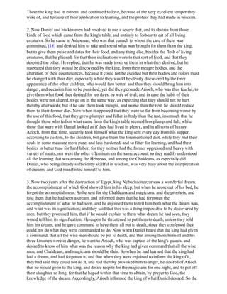 These the king had in esteem, and continued to love, because of the very excellent temper they
were of, and because of their application to learning, and the profess they had made in wisdom.

2. Now Daniel and his kinsmen had resolved to use a severe diet, and to abstain from those
kinds of food which came from the king's table, and entirely to forbear to eat of all living
creatures. So he came to Ashpenaz, who was that eunuch to whom the care of them was
committed, (18) and desired him to take and spend what was brought for them from the king,
but to give them pulse and dates for their food, and any thing else, besides the flesh of living
creatures, that he pleased, for that their inclinations were to that sort of food, and that they
despised the other. He replied, that he was ready to serve them in what they desired, but he
suspected that they would be discovered by the king, from their meagre bodies, and the
alteration of their countenances, because it could not be avoided but their bodies and colors must
be changed with their diet, especially while they would be clearly discovered by the finer
appearance of the other children, who would fare better, and thus they should bring him into
danger, and occasion him to be punished; yet did they persuade Arioch, who was thus fearful, to
give them what food they desired for ten days, by way of trial; and in case the habit of their
bodies were not altered, to go on in the same way, as expecting that they should not be hurt
thereby afterwards; but if he saw them look meagre, and worse than the rest, he should reduce
them to their former diet. Now when it appeared that they were so far from becoming worse by
the use of this food, that they grew plumper and fuller in body than the rest, insomuch that he
thought those who fed on what came from the king's table seemed less plump and full, while
those that were with Daniel looked as if they had lived in plenty, and in all sorts of luxury.
Arioch, from that time, securely took himself what the king sent every day from his supper,
according to custom, to the children, but gave them the forementioned diet, while they had their
souls in some measure more pure, and less burdened, and so fitter for learning, and had their
bodies in better tune for hard labor; for they neither had the former oppressed and heavy with
variety of meats, nor were the other effeminate on the same account; so they readily understood
all the learning that was among the Hebrews, and among the Chaldeans, as especially did
Daniel, who being already sufficiently skillful in wisdom, was very busy about the interpretation
of dreams; and God manifested himself to him.

3. Now two years after the destruction of Egypt, king Nebuchadnezzar saw a wonderful dream,
the accomplishment of which God showed him in his sleep; but when he arose out of his bed, he
forgot the accomplishment. So he sent for the Chaldeans and magicians, and the prophets, and
told them that he had seen a dream, and informed them that he had forgotten the
accomplishment of what he had seen, and he enjoined them to tell him both what the dream was,
and what was its signification; and they said that this was a thing impossible to be discovered by
men; but they promised him, that if he would explain to them what dream he had seen, they
would tell him its signification. Hereupon he threatened to put them to death, unless they told
him his dream; and he gave command to have them all put to death, since they confessed they
could not do what they were commanded to do. Now when Daniel heard that the king had given
a command, that all the wise men should be put to death, and that among them himself and his
three kinsmen were in danger, he went to Arioch, who was captain of the king's guards, and
desired to know of him what was the reason why the king had given command that all the wise
men, and Chaldeans, and magicians should be slain. So when he had learned that the king had
had a dream, and had forgotten it, and that when they were enjoined to inform the king of it,
they had said they could not do it, and had thereby provoked him to anger, he desired of Arioch
that he would go in to the king, and desire respite for the magicians for one night, and to put off
their slaughter so long, for that he hoped within that time to obtain, by prayer to God, the
knowledge of the dream. Accordingly, Arioch informed the king of what Daniel desired. So the
 