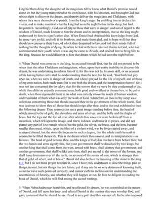 king bid them delay the slaughter of the magicians till he knew what Daniel's promise would
come to; but the young man retired to his own house, with his kinsmen, and besought God that
whole night to discover the dream, and thereby deliver the magicians and Chaldeans, with
whom they were themselves to perish, from the king's anger, by enabling him to declare his
vision, and to make manifest what the king had seen the night before in his sleep, but had
forgotten it. Accordingly, God, out of pity to those that were in danger, and out of regard to the
wisdom of Daniel, made known to him the dream and its interpretation, that so the king might
understand by him its signification also. When Daniel had obtained this knowledge from God,
he arose very joyful, and told it his brethren, and made them glad, and to hope well that they
should now preserve their lives, of which they despaired before, and had their minds full of
nothing but the thoughts of dying. So when he had with them returned thanks to God, who had
commiserated their youth, when it was day he came to Arioch, and desired him to bring him to
the king, because he would discover to him that dream which he had seen the night before.

4. When Daniel was come in to the king, he excused himself first, that he did not pretend to be
wiser than the other Chaldeans and magicians, when, upon their entire inability to discover his
dream, he was undertaking to inform him of it; for this was not by his own skill, or on account
of his having better cultivated his understanding than the rest; but he said, "God hath had pity
upon us, when we were in danger of death, and when I prayed for the life of myself, and of those
of my own nation, hath made manifest to me both the dream, and the interpretation thereof; for I
was not less concerned for thy glory than for the sorrow that we were by thee condemned to die,
while thou didst so unjustly command men, both good and excellent in themselves, to be put to
death, when thou enjoinedst them to do what was entirely above the reach of human wisdom,
and requiredst of them what was only the work of God. Wherefore, as thou in thy sleep wast
solicitous concerning those that should succeed thee in the government of the whole world, God
was desirous to show thee all those that should reign after thee, and to that end exhibited to thee
the following dream: Thou seemedst to see a great image standing before thee, the head of
which proved to be of gold, the shoulders and arms of silver, and the belly and the thighs of
brass, but the legs and the feet of iron; after which thou sawest a stone broken off from a
mountain, which fell upon the image, and threw it down, and brake it to pieces, and did not
permit any part of it to remain whole; but the gold, the silver, the brass, and the iron, became
smaller than meal, which, upon the blast of a violent wind, was by force carried away, and
scattered abroad, but the stone did increase to such a degree, that the whole earth beneath it
seemed to be filled therewith. This is the dream which thou sawest, and its interpretation is as
follows: The head of gold denotes thee, and the kings of Babylon that have been before thee; but
the two hands and arms signify this, that your government shall be dissolved by two kings; but
another king that shall come from the west, armed with brass, shall destroy that government; and
another government, that shall be like unto iron, shall put an end to the power of the former, and
shall have dominion over all the earth, on account of the nature of iron, which is stronger than
that of gold, of silver, and of brass." Daniel did also declare the meaning of the stone to the king
(19) but I do not think proper to relate it, since I have only undertaken to describe things past or
things present, but not things that are future; yet if any one be so very desirous of knowing truth,
as not to wave such points of curiosity, and cannot curb his inclination for understanding the
uncertainties of futurity, and whether they will happen or not, let him be diligent in reading the
book of Daniel, which he will find among the sacred writings.

5. When Nebuchadnezzar heard this, and recollected his dream, he was astonished at the nature
of Daniel, and fell upon his knee; and saluted Daniel in the manner that men worship God, and
gave command that he should be sacrificed to as a god. And this was not all, for he also imposed
 