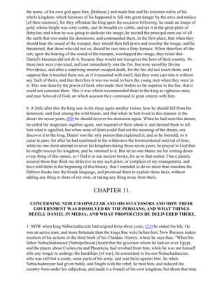 the name, of his own god upon him, [Baltasar,] and made him and his kinsmen rulers of his
whole kingdom; which kinsmen of his happened to fall into great danger by the envy and malice
[of their enemies]; for they offended the king upon the occasion following: he made an image of
gold, whose height was sixty cubits, and its breadth six cubits, and set it in the great plain of
Babylon; and when he was going to dedicate the image, he invited the principal men out of all
the earth that was under his dominions, and commanded them, in the first place, that when they
should hear the sound of the trumpet, they should then fall down and worship the image; and he
threatened, that those who did not so, should be cast into a fiery furnace. When therefore all the
rest, upon the hearing of the sound of the trumpet, worshipped the image, they relate that
Daniel's kinsmen did not do it, because they would not transgress the laws of their country. So
these men were convicted, and cast immediately into the fire, but were saved by Divine
Providence, and after a surprising manner escaped death, for the fire did not touch them; and I
suppose that it touched them not, as if it reasoned with itself, that they were cast into it without
any fault of theirs, and that therefore it was too weak to burn the young men when they were in
it. This was done by the power of God, who made their bodies so far superior to the fire, that it
could not consume them. This it was which recommended them to the king as righteous men,
and men beloved of God, on which account they continued in great esteem with him.

6. A little after this the king saw in his sleep again another vision; how he should fall from his
dominion, and feed among the wild beasts, and that when he halt lived in this manner in the
desert for seven years, (20) he should recover his dominion again. When he had seen this dream,
he called the magicians together again, and inquired of them about it, and desired them to tell
him what it signified; but when none of them could find out the meaning of the dream, nor
discover it to the king, Daniel was the only person that explained it; and as he foretold, so it
came to pass; for after he had continued in the wilderness the forementioned interval of time,
while no one durst attempt to seize his kingdom during those seven years, he prayed to God that
he might recover his kingdom, and he returned to it. But let no one blame me for writing down
every thing of this nature, as I find it in our ancient books; for as to that matter, I have plainly
assured those that think me defective in any such point, or complain of my management, and
have told them in the beginning of this history, that I intended to do no more than translate the
Hebrew books into the Greek language, and promised them to explain those facts, without
adding any thing to them of my own, or taking any thing away from there.


                                       CHAPTER 11.

  CONCERNING NEBUCHADNEZZAR AND HIS SUCCESSORS AND HOW THEIR
   GOVERNMENT WAS DISSOLVED BY THE PERSIANS; AND WHAT THINGS
 BEFELL DANIEL IN MEDIA; AND WHAT PROPHECIES HE DELIVERED THERE.

1. NOW when king Nebuchadnezzar had reigned forty-three years, (21) he ended his life. He
was an active man, and more fortunate than the kings that were before him. Now Berosus makes
mention of his actions in the third book of his Chaldaic History, where he says thus: "When his
father Nebuchodonosor [Nabopollassar] heard that the governor whom he had set over Egypt,
and the places about Coelesyria and Phoenicia, had revolted from him, while he was not himself
able any longer to undergo the hardships [of war], he committed to his son Nebuchadnezzar,
who was still but a youth, some parts of his army, and sent them against him. So when
Nebuchadnezzar had given battle, and fought with the rebel, he beat him, and reduced the
country from under his subjection, and made it a branch of his own kingdom; but about that time
 