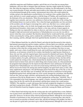 called the magicians and Chaldeans together, and all that sort of men that are among these
barbarians, and were able to interpret signs and dreams, that they might explain the writing to
him. But when the magicians said they could discover nothing, nor did understand it, the king
was in great disorder of mind, and under great trouble at this surprising accident; so he caused it
to be proclaimed through all the country, and promised, that to him who could explain the
writing, and give the signification couched therein, he would give him a golden chain for his
neck, and leave to wear a purple garment, as did the kings of Chaldea, and would bestow on him
the third part of his own dominions. When this proclamation was made, the magicians ran
together more earnestly, and were very ambitious to find out the importance of the writing, but
still hesitated about it as much as before. Now when the king's grandmother saw him cast down
at this accident, (25) she began to encourage him, and to say, that there was a certain captive
who came from Judea, a Jew by birth, but brought away thence by Nebuchadnezzar when he
had destroyed Jerusalem, whose name was Daniel, a wise man, and one of great sagacity in
finding out what was impossible for others to discover, and what was known to God alone, who
brought to light and answered such questions to Nebuchadnezzar as no one else was able to
answer when they were consulted. She therefore desired that he would send for him, and inquire
of him concerning the writing, and to condemn the unskilfulness of those that could not find
their meaning, and this, although what God signified thereby should be of a melancholy nature.

3. When Baltasar heard this, he called for Daniel; and when he had discoursed to him what he
had learned concerning him and his wisdom, and how a Divine Spirit was with him, and that he
alone was fully capable of finding out what others would never have thought of, he desired him
to declare to him what this writing meant; that if he did so, he would give him leave to wear
purple, and to put a chain of gold about his neck, and would bestow on him the third part of his
dominion, as an honorary reward for his wisdom, that thereby he might become illustrious to
those who saw him, and who inquired upon what occasion he obtained such honors. But Daniel
desired that he would keep his gifts to himself; for what is the effect of wisdom and of Divine
revelation admits of no gifts, and bestows its advantages on petitioners freely; but that still he
would explain the writing to him; which denoted that he should soon die, and this because he
had not learnt to honor God, and not to admit things above human nature, by what punishments
his progenitor had undergone for the injuries he had offered to God; and because he had quite
forgotten how Nebuchadnezzar was removed to feed among wild beasts for his impieties, and
did not recover his former life among men and his kingdom, but upon God's mercy to him, after
many supplications and prayers; who did thereupon praise God all the days of his life, as one of
almighty power, and who takes care of mankind. [He also put him in mind] how he had greatly
blasphemed against God, and had made use of his vessels amongst his concubines; that therefore
God saw this, and was angry with him, and declared by this writing beforehand what a sad
conclusion of his life he should come to. And he explained the writing thus:" MANEH. This, if
it be expounded in the Greek language, may signify a Number, because God hath numbered so
long a time for thy life, and for thy government, and that there remains but a small portion.
THEKEL This signifies a weight, and means that God hath weighed thy kingdom in a balance,
and finds it going down already.--PHARES. This also, in the Greek tongue, denotes a fragment,.
God will therefore break thy kingdom in pieces, and divide it among the Medes and Persians."

4. When Daniel had told the king that the writing upon the wall signified these events, Baltasar
was in great sorrow and affliction, as was to be expected, when the interpretation was so heavy
upon him. However, he did not refuse what he had promised Daniel, although he were become a
foreteller of misfortunes to him, but bestowed it all upon him; as reasoning thus, that what he
was to reward was peculiar to himself, and to fate, and did not belong to the prophet, but that it
was the part of a good and a just man to give what he had promised, although the events were of
 