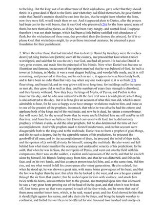 to the king. But the king, out of an abhorrence of their wickedness, gave order that they should
throw in a great deal of flesh to the lions; and when they had filled themselves, he gave further
order that Daniel's enemies should be cast into the den, that he might learn whether the lions,
now they were full, would touch them or not. And it appeared plain to Darius, after the princes
had been cast to the wild beasts, that it was God who preserved (26) for the lions spared none of
them, but tore them all to pieces, as if they had been very hungry, and wanted food. I suppose
therefore it was not their hunger, which had been a little before satisfied with abundance of
flesh, but the wickedness of these men, that provoked them [to destroy the princes]; for if it so
please God, that wickedness might, by even those irrational creatures, be esteemed a plain
foundation for their punishment.

7. When therefore those that had intended thus to destroy Daniel by treachery were themselves
destroyed, king Darius sent [letters] over all the country, and praised that God whom Daniel
worshipped, and said that he was the only true God, and had all power. He had also Daniel in
very great esteem, and made him the principal of his friends. Now when Daniel was become so
illustrious and famous, on account of the opinion men had that he was beloved of God, he built a
tower at Ecbatana, in Media: it was a most elegant building, and wonderfully made, and it is still
remaining, and preserved to this day; and to such as see it, it appears to have been lately built,
and to have been no older than that very day when any one looks upon it, it is so fresh (27)
flourishing, and beautiful, and no way grown old in so long time; for buildings suffer the same
as men do, they grow old as well as they, and by numbers of years their strength is dissolved,
and their beauty withered. Now they bury the kings of Media, of Persia, and Parthia in this
tower to this day, and he who was entrusted with the care of it was a Jewish priest; which thing
is also observed to this day. But it is fit to give an account of what this man did, which is most
admirable to hear, for he was so happy as to have strange revelations made to him, and those as
to one of the greatest of the prophets, insomuch, that while he was alive he had the esteem and
applause both of the kings and of the multitude; and now he is dead, he retains a remembrance
that will never fail, for the several books that he wrote and left behind him are still read by us till
this time; and from them we believe that Daniel conversed with God; for he did not only
prophesy of future events, as did the other prophets, but he also determined the time of their
accomplishment. And while prophets used to foretell misfortunes, and on that account were
disagreeable both to the kings and to the multitude, Daniel was to them a prophet of good things,
and this to such a degree, that by the agreeable nature of his predictions, he procured the
goodwill of all men; and by the accomplishment of them, he procured the belief of their truth,
and the opinion of [a sort of] divinity for himself, among the multitude. He also wrote and left
behind him what made manifest the accuracy and undeniable veracity of his predictions; for he
saith, that when he was in Susa, the metropolis of Persia, and went out into the field with his
companions, there was, on the sudden, a motion and concussion of the earth, and that he was left
alone by himself, his friends fleeing away from him, and that he was disturbed, and fell on his
face, and on his two hands, and that a certain person touched him, and, at the same time, bid him
rise, and see what would befall his countrymen after many generations. He also related, that
when he stood up, he was shown a great rain, with many horns growing out of his head, and that
the last was higher than the rest: that after this he looked to the west, and saw a he-goat carried
through the air from that quarter; that he rushed upon the ram with violence, and smote him
twice with his horns, and overthrew him to the ground, and trampled upon him: that afterward
he saw a very great horn growing out of the head of the he-goat, and that when it was broken
off, four horns grew up that were exposed to each of the four winds, and he wrote that out of
them arose another lesser horn, which, as he said, waxed great; and that God showed to him that
it should fight against his nation, and take their city by force, and bring the temple worship to
confusion, and forbid the sacrifices to be offered for one thousand two hundred and ninety-six
 