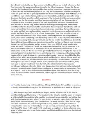 days. Daniel wrote that he saw these visions in the Plain of Susa; and he hath informed us that
God interpreted the appearance of this vision after the following manner: He said that the ram
signified the kingdoms of the Medes and Persians, and the horns those kings that were to reign
in them; and that the last horn signified the last king, and that he should exceed all the kings in
riches and glory: that the he-goat signified that one should come and reign from the Greeks, who
should twice fight with the Persian, and overcome him in battle, and should receive his entire
dominion: that by the great horn which sprang out of the forehead of the he-goat was meant the
first king; and that the springing up of four horns upon its falling off, and the conversion of
every one of them to the four quarters of the earth, signified the successors that should arise
after the death of the first king, and the partition of the kingdom among them, and that they
should be neither his children, nor of his kindred, that should reign over the habitable earth for
many years; and that from among them there should arise a certain king that should overcome
our nation and their laws, and should take away their political government, and should spoil the
temple, and forbid the sacrifices to be offered for three years' time. And indeed it so came to
pass, that our nation suffered these things under Antiochus Epiphanes, according to Daniel's
vision, and what he wrote many years before they came to pass. In the very same manner Daniel
also wrote concerning the Roman government, and that our country should be made desolate by
them. All these things did this man leave in writing, as God had showed them to him, insomuch
that such as read his prophecies, and see how they have been fulfilled, would wonder at the
honor wherewith God honored Daniel; and may thence discover how the Epicureans are in an
error, who cast Providence out of human life, and do not believe that God takes care of the
affairs of the world, nor that the universe is governed and continued in being by that blessed and
immortal nature, but say that the world is carried along of its own accord, without a ruler and a
curator; which, were it destitute of a guide to conduct it, as they imagine, it would be like ships
without pilots, which we see drowned by the winds, or like chariots without drivers, which are
overturned; so would the world be dashed to pieces by its being carried without a Providence,
and so perish, and come to nought. So that, by the forementioned predictions of Daniel, those
men seem to me very much to err from the truth, who determine that God exercises no
providence over human affairs; for if that were the case, that the world went on by mechanical
necessity, we should not see that all things would come to pass according to his prophecy. Now
as to myself, I have so described these matters as I have found them and read them; but if any
one is inclined to another opinion about them, let him enjoy his different sentiments without any
blame from me.

                                            ENDNOTE

(1) This title of great king, both in our Bibles, 2 Kings 18:19; Isaiah 36:4, and here in Josephus,
is the very same that Herodotus gives this Sennacherib, as Spanheim takes notice on this place.

(2) What Josephus says here, how Isaiah the prophet assured Hezekiah that "at this time he
should not be besieged by the king of Assyria; that for the future he might be secure of being not
at all disturbed by him; and that [afterward] the people might go on peaceably, and without fear,
with their husbandry and other affairs," is more distinct in our other copies, both of the Kings
and of Isaiah, and deserves very great consideration. The words are these: "This shall be a sign
unto thee, Ye shall eat this year such as groweth of itself, and the second year that which
springeth of the same; and in the third year sow ye, and reap, and plant vineyards, and eat the
fruit thereof," 2 Kings 19:29; Isaiah 37:30; which seem to me plainly to design a Sabbatic year,
a year of jubilee next after it, and the succeeding usual labors and fruits of them on the third and
following years.
 