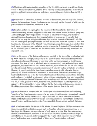 (3) That this terrible calamity of the slaughter of the 185,000 Assyrians is here delivered in the
words of Berosus the Chaldean, and that it was certainly and frequently foretold by the Jewish
prophets, and that it was certainly and undeniably accomplished, see Authent. Rec. part II. p.
858.

(4) We are here to take notice, that these two sons of Sennacherib, that ran away into Armenia,
became the heads of two famous families there, the Arzerunii and the Genunii; of which see the
particular histories in Moses Chorenensis, p. 60.

(5) Josephus, and all our copies, place the sickness of Hezekiah after the destruction of
Sennacherib's army, because it appears to have been after his first assault, as he was going into
Arabia and Egypt, where he pushed his conquests as far as they would go, and in order to
despatch his story altogether; yet does no copy but this of Josephus say it was after that
destruction, but only that it happened in those days, or about that time of Hezekiah's life. Nor
will the fifteen years' prolongation of his life after his sickness, allow that sickness to have been
later than the former part of the fifteenth year of his reign, since chronology does not allow him
in all above twenty-nine years and a few months; whereas the first assault of Sennacherib was
on the fourteenth year of Hezekiah, but the destruction of Sennacherib's army was not till his
eighteenth year.

(6) As to this regress of the shadow, either upon a sun-dial, or the steps of the royal palace built
by Ahaz, whether it were physically done by the real miraculous revolution of the earth in its
diurnal motion backward from east to west for a while, and its return again to its old natural
revolution from west to east; or whether it were not apparent only, and performed by an aerial
phosphorus, which imitated the sun's motion backward, while a cloud hid the real sun; cannot
now be determined. Philosophers and astronomers will naturally incline to the latter hypothesis.
However, it must be noted, that Josephus seems to have understood it otherwise than we
generally do, that the shadow was accelerated as much at first forward as it was made to go
backward afterward, and so the day was neither longer nor shorter than usual; which, it must be
confessed agrees best of all to astronomy, whose eclipses, older than the time were observed at
the same times of the day as if this miracle had never happened. After all, this wonderful signal
was not, it seems, peculiar to Judea, but either seen, or at least heard of, at Babylon also, as
appears by 2 Chronicles 32:31, where we learn that the Babylonian ambassadors were sent to
Hezekiah, among other things, to inquire of the wonder that was done in the land.

(7) This expression of Josephus, that the Medes, upon this destruction of the Assyrian army,
"overthrew" the Assyrian empire, seems to be too strong; for although they immediately cast off
the Assrian yoke, and set up Deioces, a king of their own, yet it was some time before the
Medes and Babylonians overthrew Nineveh, and some generations ere the Medes and Persians
under Cyaxares and Cyrus overthrew the Assyrian or Babylonian empire, and took Babylon.

(8) It is hard to reconcile the account in the Second Book of Kings (ch. 23:11) with this account
in Josephus, and to translate this passage truly in Josephus, whose copies are supposed to be
here imperfect. However, the general sense of both seems to be this: That there were certain
chariots, with their horses, dedicated to the idol of the sun, or to Moloch; which idol might be
carried about in procession, and worshipped by the people; which chariots were now "taken
away," as Josephus says, or, as the Book of Kings says, "burnt with fire, by Josiah."
 