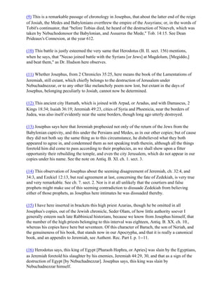 (9) This is a remarkable passage of chronology in Josephus, that about the latter end of the reign
of Josiah, the Medes and Babylonians overthrew the empire of the Assyrians; or, in the words of
Tobit's continuator, that "before Tobias died, he heard of the destruction of Nineveh, which was
taken by Nebuchodonosor the Babylonian, and Assuerus the Mede," Tob. 14:15. See Dean
Prideaux's Connexion, at the year 612.

(10) This battle is justly esteemed the very same that Herodotus (B. II. sect. 156) mentions,
when he says, that "Necao joined battle with the Syrians [or Jews] at Magdolum, [Megiddo,]
and beat them," as Dr. Hudson here observes.

(11) Whether Josephus, from 2 Chronicles 35:25, here means the book of the Lamentations of
Jeremiah, still extant, which chiefly belongs to the destruction of Jerusalem under
Nebuchadnezzar, or to any other like melancholy poem now lost, but extant in the days of
Josephus, belonging peculiarly to Josiah, cannot now be determined.

(12) This ancient city Hamath, which is joined with Arpad, or Aradus, and with Damascus, 2
Kings 18:34; Isaiah 36:19; Jeremiah 49:23, cities of Syria and Phoenicia, near the borders of
Judea, was also itself evidently near the same borders, though long ago utterly destroyed.

(13) Josephus says here that Jeremiah prophesied not only of the return of the Jews from the
Babylonian captivity, and this under the Persians and Medes, as in our other copies; but of cause
they did not both say the same thing as to this circumstance, he disbelieved what they both
appeared to agree in, and condemned them as not speaking truth therein, although all the things
foretold him did come to pass according to their prophecies, as we shall show upon a fitter
opportunity their rebuilding the temple, and even the city Jerusalem, which do not appear in our
copies under his name. See the note on Antiq. B. XI. ch. 1. sect. 3.

(14) This observation of Josephus about the seeming disagreement of Jeremiah, ch. 32:4, and
34:3, and Ezekiel 12:13, but real agreement at last, concerning the fate of Zedekiah, is very true
and very remarkable. See ch. 7. sect. 2. Nor is it at all unlikely that the courtiers and false
prophets might make use of this seeming contradiction to dissuade Zedekiah from believing
either of those prophets, as Josephus here intimates he was dissuaded thereby.

(15) I have here inserted in brackets this high priest Azarias, though he be omitted in all
Josephus's copies, out of the Jewish chronicle, Seder Olam, of how little authority soever I
generally esteem such late Rabbinical historians, because we know from Josephus himself, that
the number of the high priests belonging to this interval was eighteen, Antiq. B. XX. ch. 10.,
whereas his copies have here but seventeen. Of this character of Baruch, the son of Neriah, and
the genuineness of his book, that stands now in our Apocrypha, and that it is really a canonical
book, and an appendix to Jeremiah, see Authent. Rec. Part I. p. 1--11.

(16) Herodotus says, this king of Egypt [Pharaoh Hophra, or Apries] was slain by the Egyptians,
as Jeremiah foretold his slaughter by his enemies, Jeremiah 44:29, 30, and that as a sign of the
destruction of Egypt [by Nebuchadnezzar]. Josephus says, this king was slain by
Nebuchadnezzar himself.
 