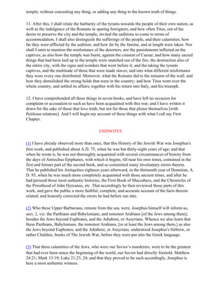 temple; without concealing any thing, or adding any thing to the known truth of things.

11. After this, I shall relate the barbarity of the tyrants towards the people of their own nation, as
well as the indulgence of the Romans in sparing foreigners; and how often Titus, out of his
desire to preserve the city and the temple, invited the seditious to come to terms of
accommodation. I shall also distinguish the sufferings of the people, and their calamities; how
far they were afflicted by the sedition, and how far by the famine, and at length were taken. Nor
shall I omit to mention the misfortunes of the deserters, nor the punishments inflicted on the
captives; as also how the temple was burnt, against the consent of Caesar; and how many sacred
things that had been laid up in the temple were snatched out of the fire; the destruction also of
the entire city, with the signs and wonders that went before it; and the taking the tyrants
captives, and the multitude of those that were made slaves, and into what different misfortunes
they were every one distributed. Moreover, what the Romans did to the remains of the wall; and
how they demolished the strong holds that were in the country; and how Titus went over the
whole country, and settled its affairs; together with his return into Italy, and his triumph.

12. I have comprehended all these things in seven books, and have left no occasion for
complaint or accusation to such as have been acquainted with this war; and I have written it
down for the sake of those that love truth, but not for those that please themselves [with
fictitious relations]. And I will begin my account of these things with what I call my First
Chapter.

                                            ENDNOTES

(1) I have already observed more than once, that this History of the Jewish War was Josephus's
first work, and published about A.D. 75, when he was but thirty-eight years of age; and that
when he wrote it, he was not thoroughly acquainted with several circumstances of history from
the days of Antiochus Epiphanes, with which it begins, till near his own times, contained in the
first and former part of the second book, and so committed many involuntary errors therein.
That he published his Antiquities eighteen years afterward, in the thirteenth year of Domitian, A.
D. 93, when he was much more completely acquainted with those ancient times, and after he
had perused those most authentic histories, the First Book of Maccabees, and the Chronicles of
the Priesthood of John Hyrcanus, etc. That accordingly he then reviewed those parts of this
work, and gave the public a more faithful, complete, and accurate account of the facts therein
related; and honestly corrected the errors he had before run into.

(2) Who these Upper Barbarians, remote from the sea, were, Josephus himself will inform us,
sect. 2, viz. the Parthians and Babylonians, and remotest Arabians [of the Jews among them];
besides the Jews beyond Euphrates, and the Adiabeni, or Assyrians. Whence we also learn that
these Parthians, Babylonians, the remotest Arabians, [or at least the Jews among them,] as also
the Jews beyond Euphrates, and the Adiabeni, or Assyrians, understood Josephus's Hebrew, or
rather Chaldaic, books of The Jewish War, before they were put into the Greek language.

(3) That these calamities of the Jews, who were our Savior’s murderers, were to be the greatest
that had ever been sence the beginning of the world, our Savior had directly foretold, Matthew
24:21; Mark 13:19; Luke 21:23, 24; and that they proved to be such accordingly, Josephus is
here a most authentic witness.
 