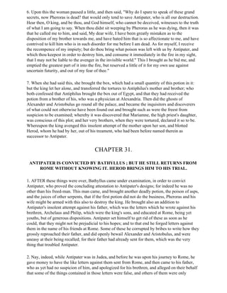 6. Upon this the woman paused a little, and then said, "Why do I spare to speak of these grand
secrets, now Pheroras is dead? that would only tend to save Antipater, who is all our destruction.
Hear then, O king, and be thou, and God himself, who cannot be deceived, witnesses to the truth
of what I am going to say. When thou didst sit weeping by Pheroras as he was dying, then it was
that he called me to him, and said, My dear wife, I have been greatly mistaken as to the
disposition of my brother towards me, and have hated him that is so affectionate to me, and have
contrived to kill him who is in such disorder for me before I am dead. As for myself, I receive
the recompence of my impiety; but do thou bring what poison was left with us by Antipater, and
which thou keepest in order to destroy him, and consume it immediately in the fire in my sight,
that I may not be liable to the avenger in the invisible world." This I brought as he bid me, and
emptied the greatest part of it into the fire, but reserved a little of it for my own use against
uncertain futurity, and out of my fear of thee."

7. When she had said this, she brought the box, which had a small quantity of this potion in it:
but the king let her alone, and transferred the tortures to Antiphilus's mother and brother; who
both confessed that Antiphilus brought the box out of Egypt, and that they had received the
potion from a brother of his, who was a physician at Alexandria. Then did the ghosts of
Alexander and Aristobulus go round all the palace, and became the inquisitors and discoverers
of what could not otherwise have been found out and brought such as were the freest from
suspicion to be examined; whereby it was discovered that Mariamne, the high priest's daughter,
was conscious of this plot; and her very brothers, when they were tortured, declared it so to be.
Whereupon the king avenged this insolent attempt of the mother upon her son, and blotted
Herod, whom he had by her, out of his treament, who had been before named therein as
successor to Antipater.


                                       CHAPTER 31.

 ANTIPATER IS CONVICTED BY BATHYLLUS ; BUT HE STILL RETURNS FROM
     ROME WITHOUT KNOWING IT. HEROD BRINGS HIM TO HIS TRIAL.

1. AFTER these things were over, Bathyllus came under examination, in order to convict
Antipater, who proved the concluding attestation to Antipater's designs; for indeed he was no
other than his freed-man. This man came, and brought another deadly potion, the poison of asps,
and the juices of other serpents, that if the first potion did not do the business, Pheroras and his
wife might be armed with this also to destroy the king. He brought also an addition to
Antipater's insolent attempt against his father, which was the letters which he wrote against his
brethren, Archelaus and Philip, which were the king's sons, and educated at Rome, being yet
youths, but of generous dispositions. Antipater set himself to get rid of these as soon as he
could, that they might not be prejudicial to his hopes; and to that end he forged letters against
them in the name of his friends at Rome. Some of these he corrupted by bribes to write how they
grossly reproached their father, and did openly bewail Alexander and Aristobulus, and were
uneasy at their being recalled; for their father had already sent for them, which was the very
thing that troubled Antipater.

2. Nay, indeed, while Antipater was in Judea, and before he was upon his journey to Rome, he
gave money to have the like letters against them sent from Rome, and then came to his father,
who as yet had no suspicion of him, and apologized for his brethren, and alleged on their behalf
that some of the things contained in those letters were false, and others of them were only
 