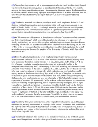 (17) We see here that Judea was left in a manner desolate after the captivity of the two tribes and
was not I with foreign colonies, perhaps as an indication of Providence that the Jews were to
repeople it without opposition themselves. I also esteem the latter and present desolate condition
of the same country, without being repeopled by foreign colonies, to be a like indication, that the
same Jews are hereafter to repeople it again themselves, at their so long expected future
restoration.

(18) That Daniel was made one of these eunuchs of which Isaiah prophesied, Isaiah 39:7, and
the three children his companions also, seems to me plain, both here in Josephus, and in our
copies of Daniel, Daniel 1:3, 6-11, 18, although it must be granted that some married persons,
that had children, were sometimes called eunuchs, in a general acceptation for courtiers, on
account that so many of the ancient courtiers were real eunuchs. See Genesis 39:1.

(19) Of this most remarkable passage in Josephus concerning the "stone cut out of the mountain,
and destroying the image," which he would not explain, but intimated to be a prophecy of
futurity, and probably not safe for him to explain, as belonging to the destruction of the Roman
empire by Jesus Christ, the true Messiah of the Jews, take the words of Hayercamp, ch. 10. sect.
4: "Nor is this to be wondered at, that he would not now meddle with things future, for he had
no mind to provoke the Romans, by speaking of the destruction of that city which they called
the Eternal City."

(20) Since Josephus here explains the seven prophetic times which were to pass over
Nebuchadnezzar (Daniel 4:16) to be seven years, we thence learn how he most probably must
have understood those other parallel phrases, of "a time, times, and a half," Antiq. B. VII. ch.
25., of so many prophetic years also, though he withal lets us know, by his hint at the
interpretation of the seventy weeks, as belonging to the fourth monarchy, and the destruction of
Jerusalem by the Romans in the days of Josephus, ch. 2. sect. 7, that he did not think those years
to be bare years, but rather days for years; by which reckoning, and by which alone, could
seventy weeks, or four hundred and ninety days, reach to the age of Josephus. But as to the truth
of those seven years' banishment of Nebuchadnezzar from men, and his living so long among
the beasts, the very small remains we have any where else of this Nebuchadnezzar prevent our
expectation of any other full account of it. So far we knew by Ptolemy's canon, a contemporary
record, as well as by Josephus presently, that he reigned in all forty-three years, that is, eight
years after we meet with any account of his actions; one of the last of which was the thirteen
years' siege of Tyre, Antiq. B. XI. ch. 11., where yet the Old Latin has but three years and ten
months: yet were his actions before so remarkable, both in sacred and profane authors, that a
vacuity of eight years at the least, at the latter end of his reign, must be allowed to agree very
well with Daniel's accounts; that after a seven years' brutal life, he might return to his reason,
and to the exercise of his royal authority, for one whole year at least before his death.

(21) These forty-three years for the duration of the reign of Nebuchadnezzar are, as I have just
now observed, the very same number in Ptolemy's canon. Moses Chorenensis does also confirm
this captivity of the Jews under Nebuchadnezzar, and adds, what is very remarkable, that sale of
those Jews that were carried by him into captivity got away into Armenia, and raised the great
family of the Bagratide there.

(22) These twenty-one years here ascribed to one named Naboulassar, in the first book against
Apion, or to Nabopollassar, the father of the great Nebuchadnezzar, are also the very same with
 